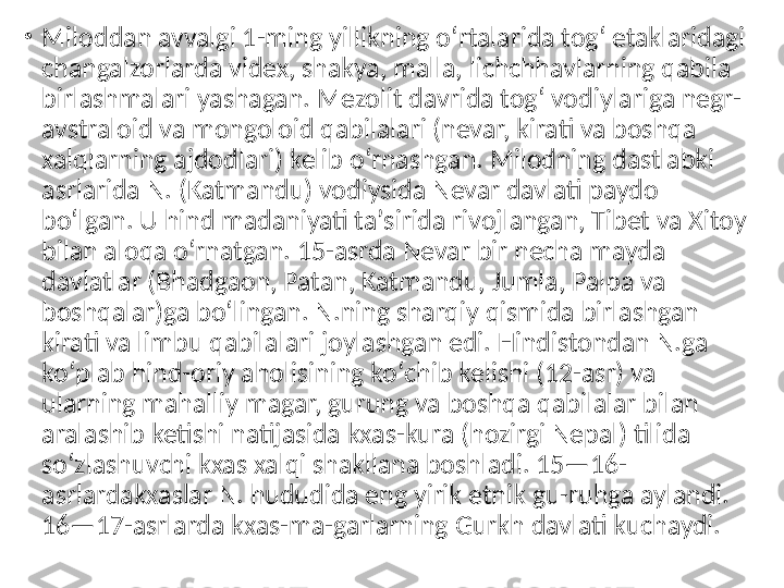 •
Miloddan avvalgi 1-ming yillikning oʻrtalarida togʻ etaklaridagi 
changalzorlarda videx, shakya, malla, lichchhavlarning qabila 
birlashmalari yashagan. Mezolit davrida togʻ vodiylariga negr-
avstraloid va mongoloid qabilalari (nevar, kirati va boshqa 
xalqlarning ajdodlari) kelib oʻrnashgan. Milodning dastlabki 
asrlarida N. (Katmandu) vodiysida Nevar davlati paydo 
boʻlgan. U hind madaniyati taʼsirida rivojlangan, Tibet va Xitoy 
bilan aloqa oʻrnatgan. 15-asrda Nevar bir necha mayda 
davlatlar (Bhadgaon, Patan, Katmandu, Jumla, Palpa va 
boshqalar)ga boʻlingan. N.ning sharqiy qismida birlashgan 
kirati va limbu qabilalari joylashgan edi. Hindistondan N.ga 
koʻplab hind-oriy aholisining koʻchib kelishi (12-asr) va 
ularning mahalliy magar, gurung va boshqa qabilalar bilan 
aralashib ketishi natijasida kxas-kura (hozirgi Nepal) tilida 
soʻzlashuvchi kxas xalqi shakllana boshladi. 15—16-
asrlardakxaslar N. hududida eng yirik etnik gu-ruhga aylandi. 
16—17-asrlarda kxas-ma-garlarning Gurkh davlati kuchaydi.  