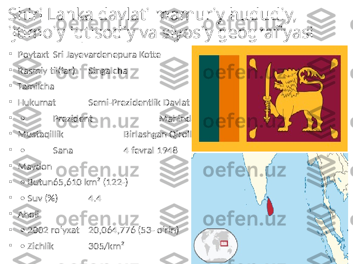 Shiri Lanka davlati mamuriy hududiy, 
ijtimoiy iqtisodiy va siyosiy geografiyasi
•
Poytaxt Sri Jayevardenepura Kotte
•
Rasmiy til(lar) Singalcha
•
Tamilcha
•
Hukumat Semi-Prezidentlik Davlat
•
 •  Prezident   Mahinda Rajapakse
•
Mustaqillik   Birlashgan Qirolligidan
•
 •  Sana   4 fevral 1948
•
Maydon  
•
 •  Butun 65,610 km² (122-)
•
 •  Suv (%) 4.4
•
Aholi  
•
 •  2002 roʻyxat 20,064,776 (53- oʻrin)
•
 •  Zichlik 305/km² 