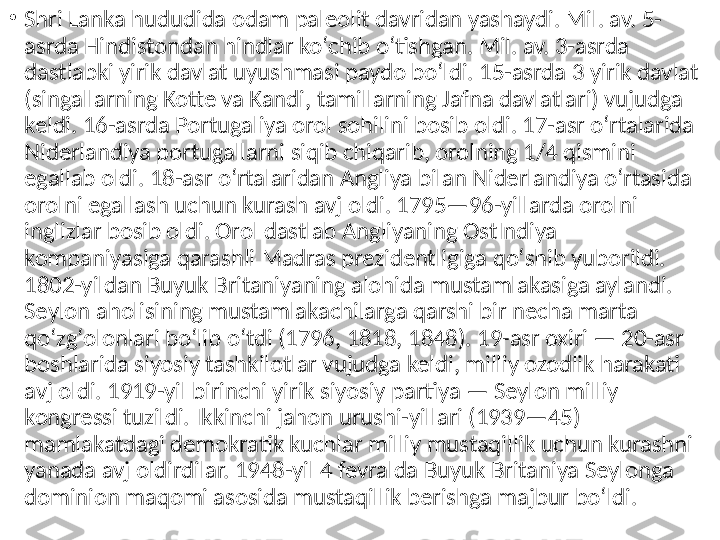 •
Shri Lanka hududida odam paleolit davridan yashaydi. Mil. av. 5-
asrda Hindistondan hindlar koʻchib oʻtishgan. Mil. av. 3-asrda 
dastlabki yirik davlat uyushmasi paydo boʻldi. 15-asrda 3 yirik davlat 
(singallarning Kotte va Kandi, tamillarning Jafna davlatlari) vujudga 
keldi. 16-asrda Portugaliya orol sohilini bosib oldi. 17-asr oʻrtalarida 
Niderlandiya portugallarni siqib chiqarib, orolning 1/4 qismini 
egallab oldi. 18-asr oʻrtalaridan Angliya bilan Niderlandiya oʻrtasida 
orolni egallash uchun kurash avj oldi. 1795—96-yillarda orolni 
inglizlar bosib oldi. Orol dastlab Angliyaning OstIndiya 
kompaniyasiga qarashli Madras prezidentligiga qoʻshib yuborildi. 
1802-yildan Buyuk Britaniyaning alohida mustamlakasiga aylandi. 
Seylon aholisining mustamlakachilarga qarshi bir necha marta 
qoʻzgʻolonlari boʻlib oʻtdi (1796, 1818, 1848). 19-asr oxiri — 20-asr 
boshlarida siyosiy tashkilotlar vujudga keldi, milliy ozodlik harakati 
avj oldi. 1919-yil birinchi yirik siyosiy partiya — Seylon milliy 
kongressi tuzildi. Ikkinchi jahon urushi-yillari (1939—45) 
mamlakatdagi demokratik kuchlar milliy mustaqillik uchun kurashni 
yanada avj oldirdilar. 1948-yil 4 fevralda Buyuk Britaniya Seylonga 
dominion maqomi asosida mustaqillik berishga majbur boʻldi.  