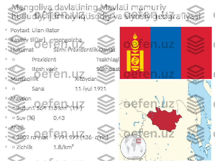 Mangoliya davlatining Mavlati mamuriy 
hududiy, ijtimoiy iqtisodiy va siyosiy geografiyasi
•
Poytaxt Ulan-Bator
•
Rasmiy til(lar) mongolcha
•
Hukumat Semi-Prezidentlik Davlat
•
 •  Prezident   Tsakhiagiin Elbegdorj
•
 •  Bosh vazir   Sükhbaataryn Batbold
•
Mustaqillik   Xitoydan
•
 •  Sana   11-iyul 1921
•
Maydon  
•
 •  Butun 1 564 116 km² (19-)
•
 •  Suv (%) 0.43
•
Aholi  
•
 •  2002 roʻyxat 2 791 272 (136- oʻrin)
•
 •  Zichlik 1.8/km² 