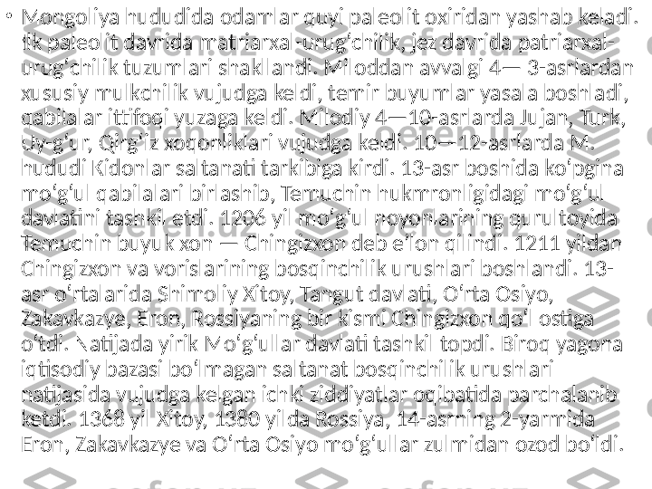 •
Mongoliya hududida odamlar quyi paleolit oxiridan yashab keladi. 
Ilk paleolit davrida matriarxal-urugʻchilik, jez davrida patriarxal-
urugʻchilik tuzumlari shakllandi. Miloddan avvalgi 4— 3-asrlardan 
xususiy mulkchilik vujudga keldi, temir buyumlar yasala boshladi, 
qabilalar ittifoqi yuzaga keldi. Milodiy 4—10-asrlarda Jujan, Turk, 
Uy-gʻur, Qirgʻiz xoqonliklari vujudga keldi. 10—12-asrlarda M. 
hududi Kidonlar saltanati tarkibiga kirdi. 13-asr boshida koʻpgina 
moʻgʻul qabilalari birlashib, Temuchin hukmronligidagi moʻgʻul 
davlatini tashkil etdi. 1206 yil moʻgʻul noyonlarining qurultoyida 
Temuchin buyuk xon — Chingizxon deb eʼlon qilindi. 1211 yildan 
Chingizxon va vorislarining bosqinchilik urushlari boshlandi. 13-
asr oʻrtalarida Shimoliy Xitoy, Tangut davlati, Oʻrta Osiyo, 
Zakavkazye, Eron, Rossiyaning bir kismi Chingizxon qoʻl ostiga 
oʻtdi. Natijada yirik Moʻgʻullar davlati tashkil topdi. Biroq yagona 
iqtisodiy bazasi boʻlmagan saltanat bosqinchilik urushlari 
natijasida vujudga kelgan ichki ziddiyatlar oqibatida parchalanib 
ketdi. 1368 yil Xitoy, 1380 yilda Rossiya, 14-asrning 2-yarmida 
Eron, Zakavkazye va Oʻrta Osiyo moʻgʻullar zulmidan ozod boʻldi.  