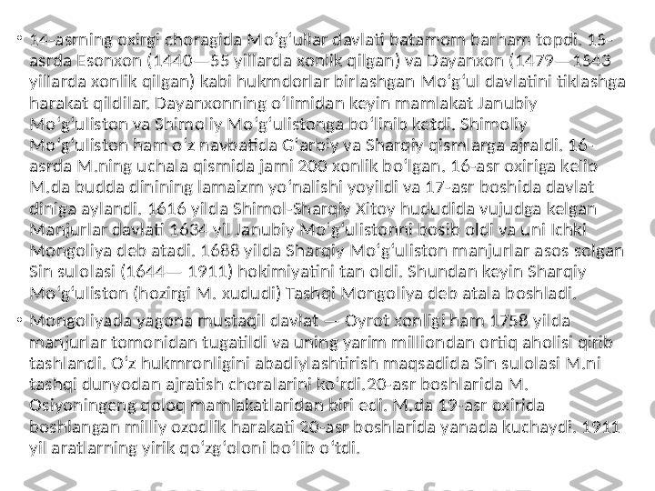 •
14-asrning oxirgi choragida Moʻgʻullar davlati batamom barham topdi. 15-
asrda Esonxon (1440—55 yillarda xonlik qilgan) va Dayanxon (1479—1543 
yillarda xonlik qilgan) kabi hukmdorlar birlashgan Moʻgʻul davlatini tiklashga 
harakat qildilar. Dayanxonning oʻlimidan keyin mamlakat Janubiy 
Moʻgʻuliston va Shimoliy Moʻgʻulistonga boʻlinib ketdi. Shimoliy 
Moʻgʻuliston ham oʻz navbatida Gʻarbiy va Sharqiy qismlarga ajraldi. 16-
asrda M.ning uchala qismida jami 200 xonlik boʻlgan. 16-asr oxiriga kelib 
M.da budda dinining lamaizm yoʻnalishi yoyildi va 17-asr boshida davlat 
diniga aylandi. 1616 yilda Shimol-Sharqiy Xitoy hududida vujudga kelgan 
Manjurlar davlati 1634 yil Janubiy Moʻgʻulistonni bosib oldi va uni Ichki 
Mongoliya deb atadi. 1688 yilda Sharqiy Moʻgʻuliston manjurlar asos solgan 
Sin sulolasi (1644— 1911) hokimiyatini tan oldi. Shundan keyin Sharqiy 
Moʻgʻuliston (hozirgi M. xududi) Tashqi Mongoliya deb atala boshladi.
•
Mongoliyada yagona mustaqil davlat — Oyrot xonligi ham 1758 yilda 
manjurlar tomonidan tugatildi va uning yarim milliondan ortiq aholisi qirib 
tashlandi. Oʻz hukmronligini abadiylashtirish maqsadida Sin sulolasi M.ni 
tashqi dunyodan ajratish choralarini koʻrdi.20-asr boshlarida M. 
Osiyoningeng qoloq mamlakatlaridan biri edi. M.da 19-asr oxirida 
boshlangan milliy ozodlik harakati 20-asr boshlarida yanada kuchaydi. 1911 
yil aratlarning yirik qoʻzgʻoloni boʻlib oʻtdi.  