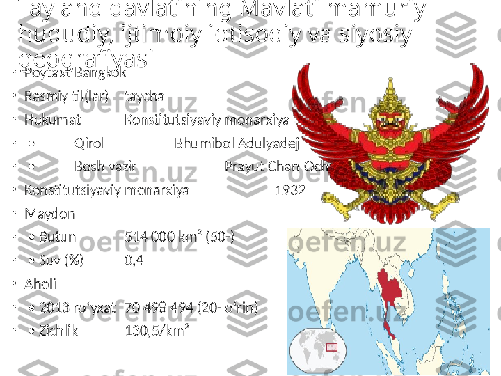 Tayland davlatining Mavlati mamuriy 
hududiy, ijtimoiy iqtisodiy va siyosiy 
geografiyasi
•
Poytaxt Bangkok
•
Rasmiy til(lar) taycha
•
Hukumat Konstitutsiyaviy monarxiya
•
 •  Qirol   Bhumibol Adulyadej
•
 •  Bosh vazir   Prayut Chan-Ocha[1]
•
Konstitutsiyaviy monarxiya   1932
•
Maydon  
•
 •  Butun 514 000 km² (50-)
•
 •  Suv (%) 0,4
•
Aholi  
•
 •  2013 roʻyxat 70 498 494 (20- oʻrin)
•
 •  Zichlik 130,5/km² 