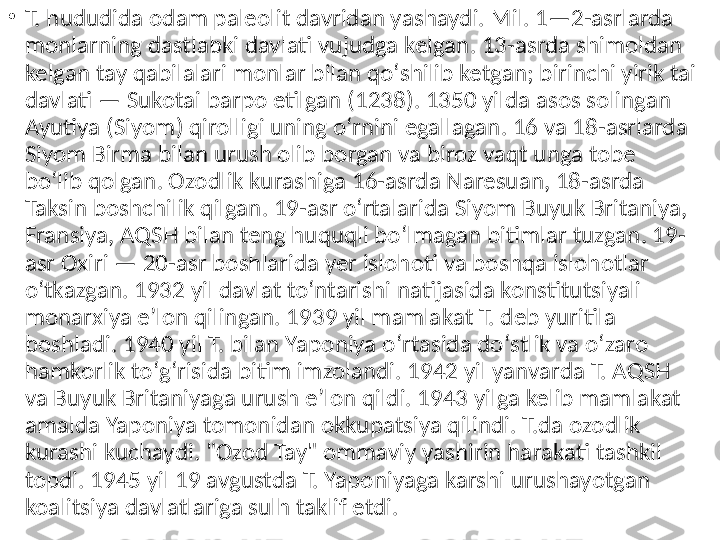 •
T. hududida odam paleolit davridan yashaydi. Mil. 1—2-asrlarda 
monlarning dastlabki davlati vujudga kelgan. 13-asrda shimoldan 
kelgan tay qabilalari monlar bilan qoʻshilib ketgan; birinchi yirik tai 
davlati — Sukotai barpo etilgan (1238). 1350 yilda asos solingan 
Ayutiya (Siyom) qirolligi uning oʻrnini egallagan. 16 va 18-asrlarda 
Siyom Birma bilan urush olib borgan va biroz vaqt unga tobe 
boʻlib qolgan. Ozodlik kurashiga 16-asrda Naresuan, 18-asrda 
Taksin boshchilik qilgan. 19-asr oʻrtalarida Siyom Buyuk Britaniya, 
Fransiya, AQSH bilan teng huquqli boʻlmagan bitimlar tuzgan. 19-
asr Oxiri — 20-asr boshlarida yer islohoti va boshqa islohotlar 
oʻtkazgan. 1932 yil davlat toʻntarishi natijasida konstitutsiyali 
monarxiya eʼlon qilingan. 1939 yil mamlakat T. deb yuritila 
boshladi. 1940 yil T. bilan Yaponiya oʻrtasida doʻstlik va oʻzaro 
hamkorlik toʻgʻrisida bitim imzolandi. 1942 yil yanvarda T. AQSH 
va Buyuk Britaniyaga urush eʼlon qildi. 1943 yilga kelib mamlakat 
amalda Yaponiya tomonidan okkupatsiya qilindi. T.da ozodlik 
kurashi kuchaydi. "Ozod Tay" ommaviy yashirin harakati tashkil 
topdi. 1945 yil 19 avgustda T. Yaponiyaga karshi urushayotgan 
koalitsiya davlatlariga sulh taklif etdi.  