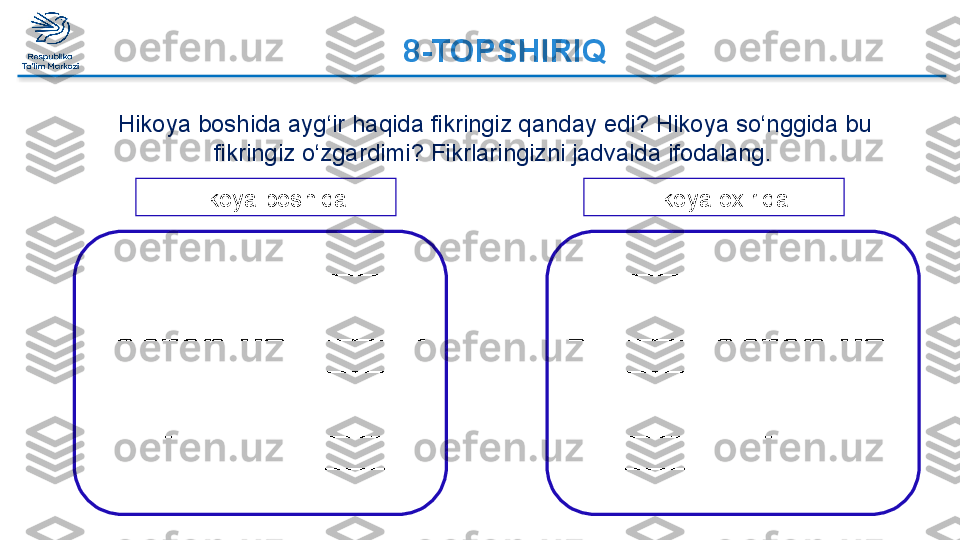 8-TOPSHIRIQ
Hikoya boshida ayg‘ir haqida fikringiz qanday edi? Hikoya so‘nggida bu 
fikringiz o‘zgardimi? Fikrlaringizni jadvalda ifodalang. ‘
_________________________________
_________________________________
_________________________________
_________________________________
_________________________________
_________________________________
_________________________________
_________________________ _________________________________
_________________________________
_________________________________
_________________________________
_________________________________
_________________________________
_________________________________
_________________________Hikoya boshida Hikoya oxirida  