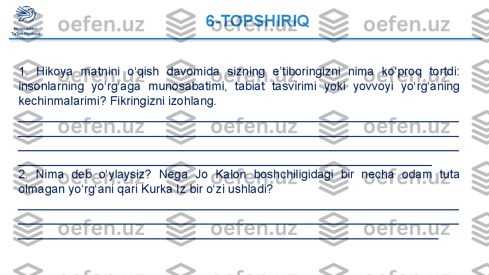 6-TOPSHIRIQ  
1.  Hikoya  matnini  o‘qish  davomida  sizning  e’tiboringizni  nima  ko‘proq  tortdi: 
insonlarning  yo‘rg‘aga  munosabatimi,  tabiat  tasvirimi  yoki  yovvoyi  yo‘rg‘aning 
kechinmalarimi? Fikringizni izohlang.
_________________________________________________________________
_________________________________________________________________
_________________________________________________________________
_____________________________________________________________
2.  Nima  deb  o‘ylaysiz?  Nega  Jo  Kalon  boshchiligidagi  bir  necha  odam  tuta 
olmagan yo‘rg‘ani qari Kurka Iz bir o‘zi ushladi?
_________________________________________________________________
_________________________________________________________________
______________________________________________________________  