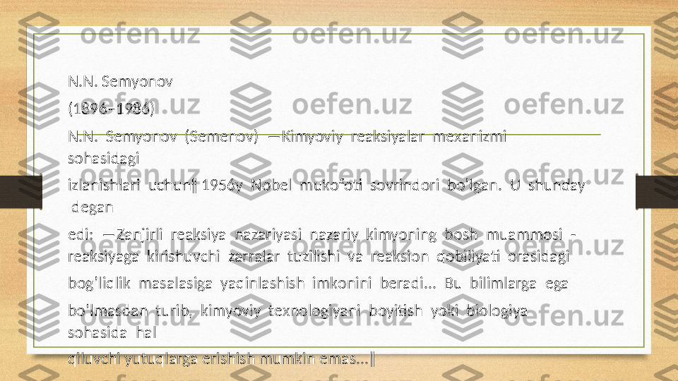 N.N. Semyon о v
(1896–1986)
N.N.  Semyon о v  (Semenov)  ―Kimyoviy  reaksiyalar  me х anizmi  
s о hasidagi
izlanishlari  uchun‖ 1956y  N о bel  muk о f о ti  s о vrind о ri  bo’lgan.  U  shunday 
 degan
edi:  ―Zanjirli  reaksiya  nazariyasi  nazariy  kimyoning  b о sh  muamm о si  -
reaksiyaga  kirishuvchi  zarralar  tuzilishi  va  reaksi о n  q о biliyati   о rasidagi
b о g’liqlik  masalasiga  yaqinlashish  imk о nini  beradi...  Bu  bilimlarga  ega
bo’lmasdan  turib,  kimyoviy  te х n о l о giyani  b о yitish  yoki  bi о l о giya  
s о hasida  hal
qiluvchi yutuqlarga erishish mumkin emas...‖  