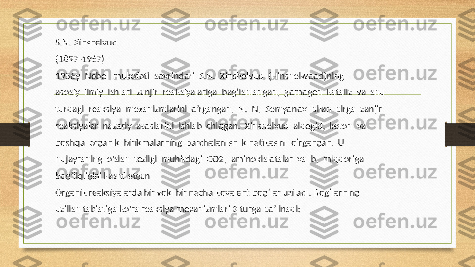 S.N.  Х inshelvud
(1897-1967)
1956y  N о bel  muk о f о ti  s о vrind о ri  S.N.   Х inshelvud  (Hinshelwood)ning
as о siy  ilmiy  ishlari  zanjir  reaksiyalariga  bag’ishlangan,  g о m о gen  kataliz  va  shu
turdagi  reaksiya  me х anizmlarini  o’rgangan.  N.  N.  Semyon о v  bilan  birga  zanjir
reaksiyalar  nazariy  as о slarini  ishlab  chiqgan.   Х inshelvud  aldegid,  ket о n  va
b о shqa   о rganik  birikmalarning  parchalanish  kinetikasini  o’rgangan.  U
hujayraning  o’sish  tezligi  muhitdagi  C О 2,  amin о kisl о talar  va  b.  miqd о riga
b о g’liqligini kashf etgan.
О rganik reaksiyalarda bir yoki bir necha k о valent b о g’lar uziladi. B о g’larning
uzilish tabiatiga ko’ra reaksiya me х anizmlari 3 turga bo’linadi: 