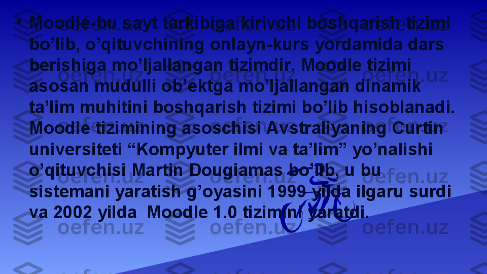 •
Moodle-bu sayt tarkibiga kirivchi boshqarish tizimi 
bo’lib, o’qituvchining onlayn-kurs yordamida dars 
berishiga mo’ljallangan tizimdir. Moodle tizimi 
asosan mudulli ob’ektga mo’ljallangan dinamik 
ta’lim muhitini boshqarish tizimi bo’lib hisoblanadi. 
Moodle tizimining asoschisi Avstraliyaning Curtin 
universiteti “Kompyuter ilmi va ta’lim” yo’nalishi 
o’qituvchisi Martin Dougiamas bo’lib, u bu 
sistemani yaratish g’oyasini 1999 yilda ilgaru surdi 
va 2002 yilda  Moodle 1.0 tizimini yaratdi. 