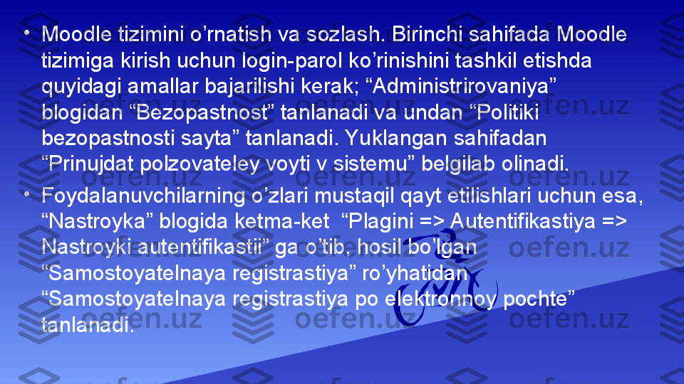 •
Moodle tizimini o’rnatish va sozlash. Birinchi sahifada Moodle 
tizimiga kirish uchun login-parol ko’rinishini tashkil etishda 
quyidagi amallar bajarilishi kerak; “Administrirovaniya” 
blogidan “Bezopastnost” tanlanadi va undan “Politiki 
bezopastnosti sayta” tanlanadi. Yuklangan sahifadan 
“Prinujdat polzovateley voyti v sistemu” belgilab olinadi.
•
Foydalanuvchilarning o’zlari mustaqil qayt etilishlari uchun esa, 
“Nastroyka” blogida ketma-ket  “Plagini => Autentifikastiya => 
Nastroyki autentifikastii” ga o’tib, hosil bo’lgan 
“Samostoyatelnaya registrastiya” ro’yhatidan 
“Samostoyatelnaya registrastiya po elektronnoy pochte” 
tanlanadi. 