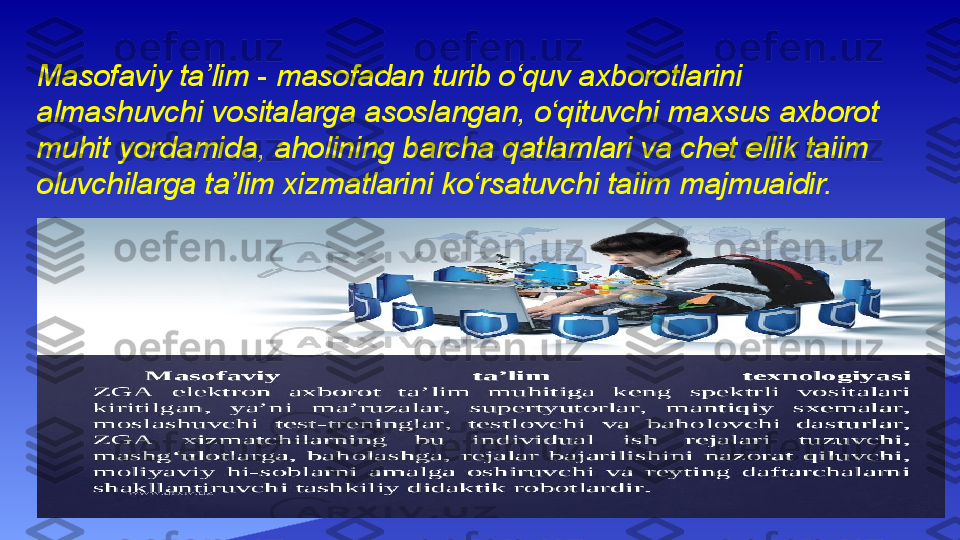 Masofaviy ta’lim - masofadan turib o‘quv axborotlarini
almashuvchi vositalarga asoslangan, o‘qituvchi maxsus axborot
muhit yordamida, aholining barcha qatlamlari va chet ellik taiim
oluvchilarga ta’lim xizmatlarini ko‘rsatuvchi taiim majmuaidir. 