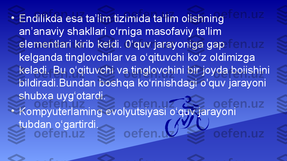 •
Endilikda esa ta’lim tizimida ta’lim olishning 
an’anaviy shakllari o‘rniga masofaviy ta’lim 
elementlari kirib keldi. 0‘quv jarayoniga gap 
kelganda tinglovchilar va o‘qituvchi ko‘z oldimizga 
keladi. Bu o‘qituvchi va tinglovchini bir joyda boiishini 
bildiradi.Bundan boshqa ko‘rinishdagi o'quv jarayoni 
shubxa uyg‘otardi.
•
Kompyuterlaming evolyutsiyasi o‘quv jarayoni 
tubdan o‘gartirdi. 