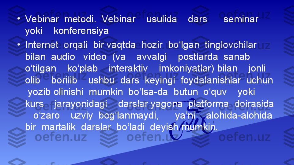 •
Vebinar  metodi.  Vebinar    usulida    dars      seminar    
yoki    konferensiya  
•
Internet  orqali  bir vaqtda  hozir  bo‘lgan  tinglovchilar  
bilan  audio   video  (va    avvalgi    postlarda  sanab    
o‘tilgan    ko‘plab    interaktiv    imkoniyatlar) bilan    jonli    
olib    borilib    ushbu  dars  keyingi  foydalanishlar  uchun 
 yozib olinishi  mumkin  bo‘lsa-da  butun  o‘quv    yoki    
kurs    jarayonidagi    darslar yagona  platforma  doirasida 
   o‘zaro    uzviy  bog‘lanmaydi,      ya’ni    alohida-alohida  
bir  martalik  darslar  bo‘ladi  deyish mumkin.  