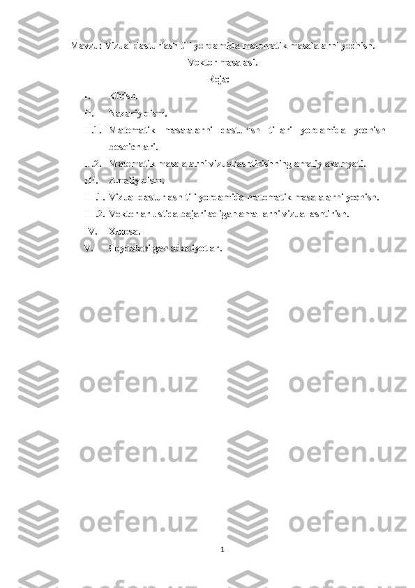 Mavzu:  Vizual dasturlash tili yordamida matematik masalalarni yechish .
Vektor masalasi.
Reja:
I. Kirish.
II. Nazariy qism.
II.1. Matematik   masalalarni   dasturlsh   tillari   yordamida   yechish
bosqichlari .
II.2. Matematik masalalarni vizuallashtirishning amaliy axamyati.
III. Amaliy qism.
III.1. Vizual dasturlash tili yordamida matematik masalalarni yechish.
III.2. Vektorlar ustida bajariladigan amallarni vizuallashtirish.
IV. Xulosa.
V. Foydalanilgan adabiyotlar.
1 