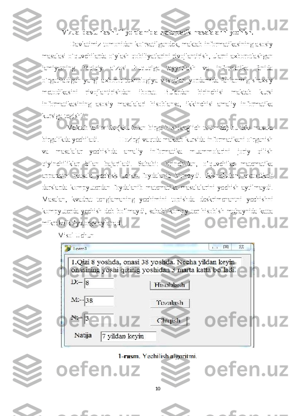 Vizual dasturlash tili yordamida matematik masalalarni yechish.
                          Davlatimiz tomonidan ko`rsatilgandek, maktab informatikasining asosiy
masalasi o`quvchilarda o`ylash qobiliyatlarini rivojlantirish, ularni axborotlashgan
jamiyatning   haqiqiy   a`zosi   huquqiga   tayyorlash   va   informatika   fanida
o`rgatiladigan   yangi   axborot   texnologiya   vositalari   yordamida   fanlarning   shaxsiy
metodikasini   rivojlantirishdan   iborat.   Bulardan   birinchisi   maktab   kursi
informatikasining   asosiy   masalalari   hisoblansa,   ikkinchisi   amaliy   informatika
kursiga tegishli. 
                    Maktab   ta`limida  (shu  bilan  birga  boshlang`ich  ta`limda)  bu  ikki  masala
birgalikda yechiladi.           Hozirgi vaqtda maktab kursida informatikani o`rganish
va   masalalar   yechishda   amaliy   informatika   muammolarini   joriy   qilish
qiyinchiliklar   bilan   bajariladi.   Sababi:   birinchidan,   o’quvchilar   matematika
apparatini   masala   yechish   uchun   foydalanib   bilmaydi.   Ikkinchidan,   metodikali
darslarda   kompyuterdan   foydalanib   matematika   masalalarini   yechish   aytilmaydi.
Masalan,   kvadrat   tenglamaning   yechimini   topishda   deskrimenantni   yechishni
kompyuterda yechish deb bo’lmaydi, sababi kompyuter hisoblsh mobaynida katta
mikrokalkulyatorga aylanadi.
         Misol Uchun
10 