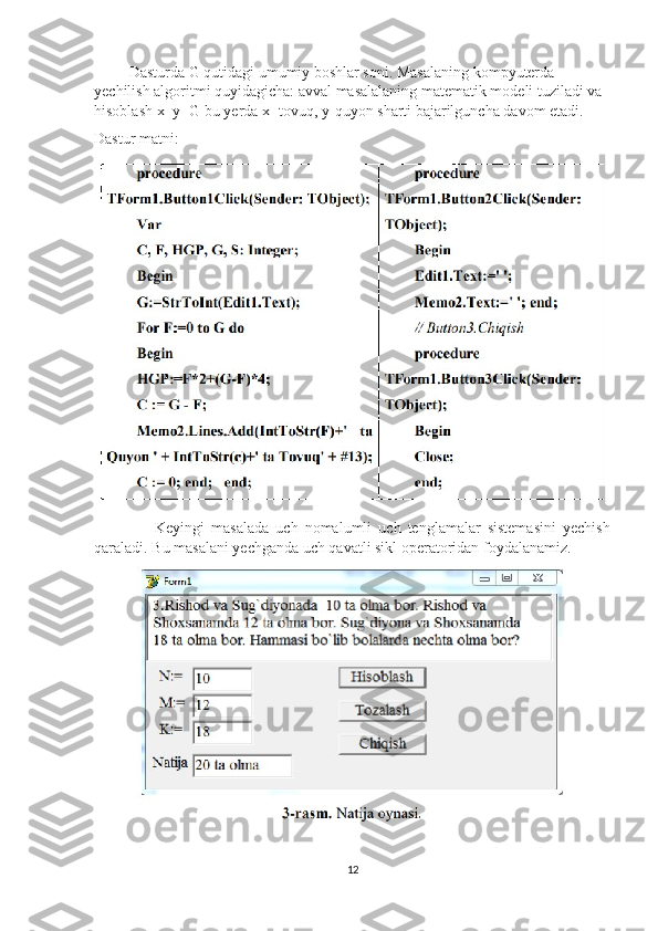          Dasturda G qutidagi umumiy boshlar soni. Masalaning kompyuterda 
yechilish algoritmi quyidagicha: avval masalalaning matematik modeli tuziladi va 
hisoblash x+y=G bu yerda x- tovuq, y-quyon sharti bajarilguncha davom etadi.
Dastur matni: 
                  Keyingi   masalada   uch   nomalumli   uch   tenglamalar   sistemasini   yechish
qaraladi. Bu masalani yechganda uch qavatli sikl operatoridan foydalanamiz.
12 