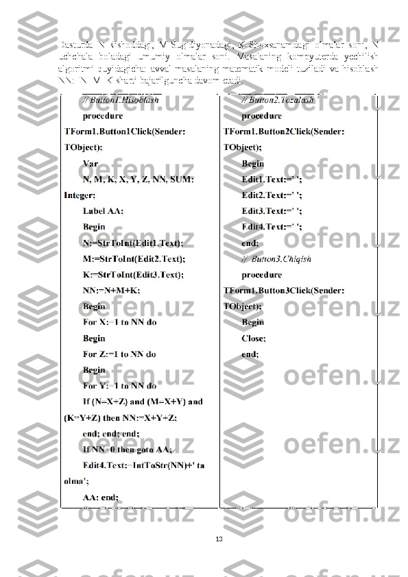 Dasturda   N-Rishoddagi,   M-Sug`diyonadagi,   K-Shoxsanamdagi   olmalar   soni,   N
uchchala   boladagi   umumiy   olmalar   soni.   Masalaning   kompyuterda   yechilish
algoritmi   quyidagicha:   avval   masalaning   matematik   modeli   tuziladi   va   hisoblash
NN:=N+M+K sharti bajarilguncha davom etadi.
13 