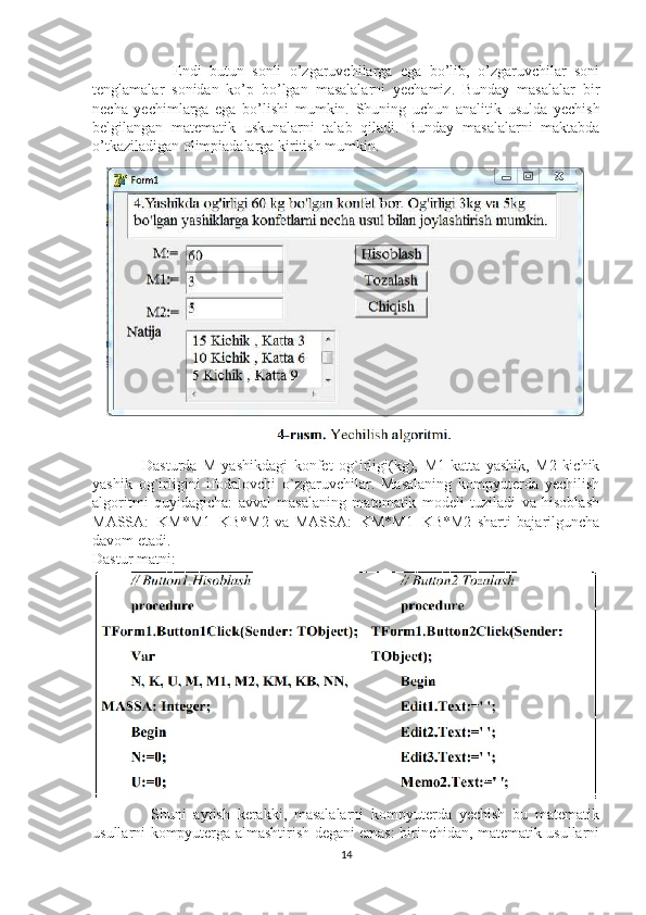                     Endi   butun   sonli   o’zgaruvchilarga   ega   bo’lib,   o’zgaruvchilar   soni
tenglamalar   sonidan   ko’p   bo’lgan   masalalarni   yechamiz.   Bunday   masalalar   bir
necha   yechimlarga   ega   bo’lishi   mumkin.   Shuning   uchun   analitik   usulda   yechish
belgilangan   matematik   uskunalarni   talab   qiladi.   Bunday   masalalarni   maktabda
o’tkaziladigan olimpiadalarga kiritish mumkin.
                Dasturda   M-yashikdagi   konfet   og`irligi(kg),   M1-katta   yashik,   M2-kichik
yashik   og`irligini   ifodalovchi   o`zgaruvchilar.   Masalaning   kompyuterda   yechilish
algoritmi   quyidagicha:   avval   masalaning   matematik   modeli   tuziladi   va   hisoblash
MASSA:=KM*M1+KB*M2   va   MASSA:=KM*M1+KB*M2   sharti   bajarilguncha
davom etadi. 
Dastur matni:
                Shuni   aytish   kerakki,   masalalarni   kompyuterda   yechish   bu   matematik
usullarni kompyuterga almashtirish degani emas: birinchidan, matematik usullarni
14 
