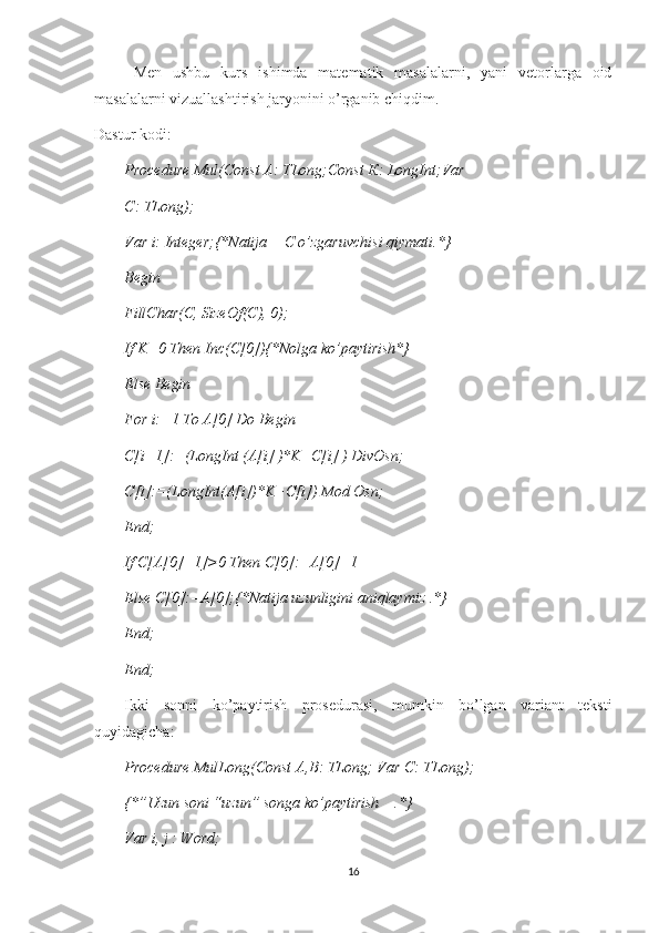 Men   ushbu   kurs   ishimda   matematik   masalalarni,   yani   vetorlarga   oid
masalalarni vizuallashtirish jaryonini o’rganib chiqdim. 
Dastur kodi:
Procedure Mul(Const A: TLong;Const  К : LongInt;Var
С : TLong);
Var i: Integer;{*Natija   -  C o’zgaruvchisi qiymati.*}
Begin
FillChar(C, SizeOf(C), 0);
If K=0 Then Inc(C[0]){*Nolga ko’paytirish*}
Else Begin
For i:=1 To A[0] Do Begin
C[i+1]:=(LongInt (A[i] )*K+C[i] ) DivOsn;
С [i]:=(LongInt(A[i])*K+C[i]) Mod Osn;
End;
If C[A[0]+1]>0 Then C[0]:=A[0]+1
Else  С [0]:=A[0];{*Natija uzunligini aniqlaymiz .*}
End;
End;
Ikki   sonni   ko’paytirish   prosedurasi,   mumkin   bo’lgan   variant   teksti
quyidagicha:
Procedure MulLong(Const  А , В : TLong; Var  С : TLong);
{*”Uzun soni “uzun” songa ko’paytirish    .*}
Var i, j : Word;
16 