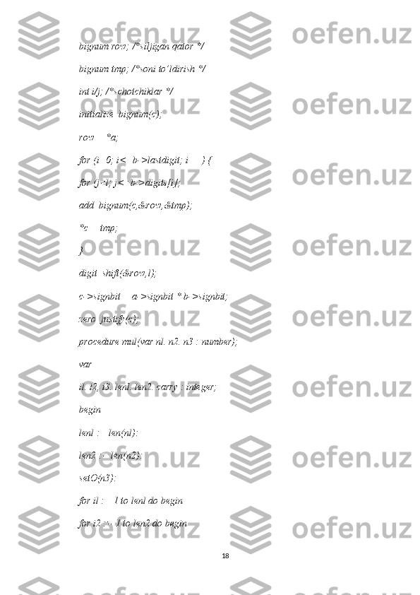 bignum row; /*siljigan qator */ 
bignum tmp; /*soni to’ldirish */ 
int i/j; /*schotchiklar */ 
initialize_bignum(c); 
row = *a; 
for (i=0; i<=b->lastdigit; i++) { 
for (j=l; j<=b->digits[i]; 
add_bignum(c,&row,&tmp); 
*c = tmp; 
} 
digit_shift(&row,l); 
c->signbit = a->signbit * b->signbit; 
zero_justify(c); 
procedure mul(var nl. n2. n3 : number); 
var 
il. i2, i3. lenl. len2. carry : integer; 
begin 
lenl := len(nl): 
len2 := len(n2): 
setO(n3): 
for il := 1 to lenl do begin 
for i2 := 1 to len2 do begin 
18 
