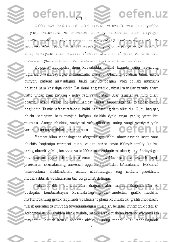 KIRISH  
Ushbu   kurs   ishdasturlash   tillari   asosida   matematik   masalalarni   yechish
bo’yicha   matematika   va   mexanika   ta’lim   yo’nalishlarida   bilim   olayotgan
o’quvchilar   uchun   mo’ljallangan   bo’lib,   uning   asosiy   maqsadi   algoritmlash   va
dasturlash tillari asosida matematik masalalarni yechish imkoniyatlaridan xabardor
qilib,   kompyuter   bilan   muloqot   o’rnatish   usullarini   o’rgatish   va   unda   turli
masalalarni yecha olish bilim va malakalarini shakllantirishdan iboratdir. 
Ko'pgina   tadqiqotlar   shuni   ko'rsatadiki,   vizual   tizimda   yangi   tasvirning
tug'ilishini   ta'minlaydigan   mexanizmlar   mavjud.   Ularning   yordami   bilan,   inson
dunyoni   nafaqat   mavjudligini,   balki   mavjud   bo'lgan   (yoki   bo'lishi   mumkin)
holatida   ham   ko'rishga   qodir.   Bu   shuni   anglatadiki,   vizual   tasvirlar   zaruriy   shart,
hatto   undan   ham   ko'proq   -   aqliy   faoliyat   vositasi.   Ular   ramzlar   va   nutq   bilan,
odamni   o'rab   turgan   ob'ektiv   haqiqat   bilan   taqqoslaganda   to'g'ridan-to'g'ri
bog'liqdir. Tasvir nafaqat tafakkur, balki haqiqatning dam olishidir. U, bu haqiqat,
ob'ekt   haqiqatan   ham   mavjud   bo'lgan   shaklda   (yoki   unga   yaqin)   yaratilishi
mumkin.   Ammo   ob'ektni,   vaziyatni   yo'q   qilish   va   uning   yangi   versiyasi   yoki
variantlarini qayta tiklash ham mumkin. 
Haqiqat   bilan   taqqoslaganda   o'zgartirilgan   ushbu   obraz   asosida   inson   yana
ob'ektiv   haqiqatga   murojaat   qiladi   va   uni   o'zida   qayta   tiklaydi   amaliy   faoliyat
uning obrazli  vakili,  tasavvur   va tafakkurini  rivojlantirmasdan  ijodiy  fikrlaydigan
mutaxassisni   tayyorlash   mumkin   emas.             Ushbu   masalada   sezilarli   foyda
proektsion   sxemalarning   universal   apparati   tomonidan   ta'minlanadi.   Mekansal
tasavvurlarni   shakllantirish   uchun   ishlatiladigan   eng   muhim   proektsion
modellashtirish vositalaridan biri bu geometrik talqin. 
Tafsir   ob'ekti   -   bu   chizmalar,   diagrammalar,   matnlar,   diagrammalar   va
boshqalar   kombinatsiyasi   ko'rinishidagi   grafik   modellar,   grafik   modellar
ma'lumotlarning grafik taqdimoti vositalari to'plami ko'rinishida: grafik modellarni
tuzish qoidalariga muvofiq foydalaniladigan chiziqlar, belgilar, mnemonik belgilar.
Axborotni ushbu shaklda idrok etishda, matnni idrok etishdan kattaroq o'lchovli ish
maydonini   kiritish   kerak.   Axborot   ob'ektini   uning   modeli   bilan   taqqoslaganda
2 