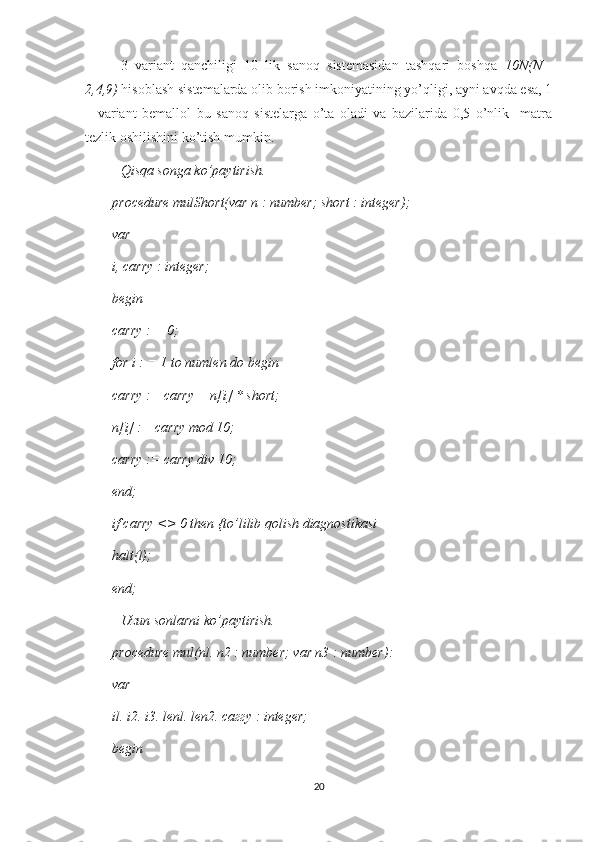 3   variant   qanchiligi   10   lik   sanoq   sistemasidan   tashqari   boshqa   10N(N=
2,4,9)  hisoblash sistemalarda olib borish imkoniyatining yo’qligi, ayni avqda esa, 1
–   variant   bemallol   bu   sanoq   sistelarga   o’ta   oladi   va   bazilarida   0,5   o’nlik     matra
tezlik oshilishini ko’tish mumkin.
Qisqa songa ko’paytirish. 
procedure mulShort(var n : number; short : integer); 
var 
i, carry : integer; 
begin 
carry : = 0; 
for i : = 1 to numlen do begin 
carry := carry + n[i] * short; 
n[i] := carry mod 10; 
carry := carry div 10; 
end; 
if carry <> 0 then {to’lilib qolish diagnostikasi 
halt(l); 
end; 
Uzun sonlarni ko’paytirish. 
procedure mul(nl. n2 : number; var n3 : number): 
var 
il. i2. i3. lenl. len2. саггу : integer; 
begin 
20 