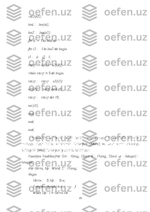 setO(n3); 
lenl := len(nl); 
len2 := len(n2); 
for il := 1 to lenl do 
for i2 := 1 to len2 do begin 
i3 := il + i2 - 1; 
саггу := nl[il] * n2[i2]; 
while саггу > 0 do begin 
саггу := саггу + n3[i3]: 
n3[i3] := саггу mod 10; 
саггу := саггу div 10; 
inc(i3); 
end; 
end; 
end; 
Prosedurani   ko’rsatish   vaqti   keldi.   Ishlatilayotgan   “blokchlar”:   siljishni
inobatga   olgan   holda   solishtirish   funksiyasi   ( More )   va   uzun   sonni   qisqasiga
ko’paytish ( Mul ) funksiyasi yuqorida keltirilgan.
Function   FindBin(Var   Ost   :   Tlong;   Const   В   :   TLong;   Const   sp   :   Integer)   :
Longint;
Var Down, Up : Word; C : TLong;
Begin
Down := 0;Up := 0sn;
{sanoq sistemasi asosi           }
While Up - l > Down Do
21 