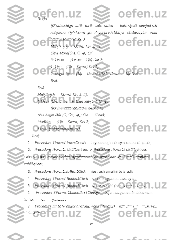 Begin
{O’qituvchiga   bilib   turib   xato   qilish       imkoniyati   mavjud.sikl
natijasini   Up>Down   ga   o’zgartirish.Natija-   dasturnigbir   ishni
bajarib takrorlashi. }
Mul( В , (Up + Down) Div 2,  С );
Case More(Ost, C, sp) Of
0: Down := (Down + Up) Div 2;
1: Up := (Up + Down) Div 2;
2: Begin Up := (Up + Down) Div 2; Down := Up End;
End;
End;
Mul(B, (Up + Down) Div 2, C);
If More (Ost, C, 0) = 0 Then Sub(Ost, C, sp)
{bo’linmadan qoldiqni aniqlash}
Else begin Sub (C, Ost, sp); Ost := C end;
FindBin := (Up + Down) Div 2;
{ xususiyning butun qismi}
End;
1. Procedure TForm1.FormCreate   – loyihaning bosh oynasini hosil qilish;
2. Procedure TForm1.Edit1KeyPress   и   Procedure TForm1.Edit2KeyPress   –
Edit1  va  Edit2 maydonlarida foydalanuvchilar tomonidan kiritil ma’lumotlarni 
tahlil qiladi ;
3. Procedure TForm1.Button1Click  – hisoblash amalini bajaradi;
4. Procedure TForm1.Button2Click  – kirish maydonini tozalaydi;
5. Procedure TForm1.Button3Click  – dasturdan chiqishni nazorat qiladi;
6.   Procedure TForm1.ComboBox1Change   – bajariladigan arifmetik amalni 
tanlash imkonini yaratadi; 
7. Procedure StrToNLong(AA:string; var A: NLong)  – satrlarni sonli massivga 
o’tkazadi;
22 