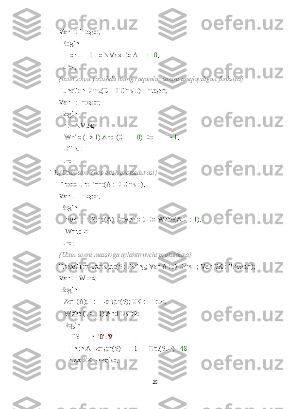 Var  I : Integer;
   Begin
     For  I :=  1   To  NMax  Do  A[I] :=  0 ;
   End ;
{uzun sonni yozishda uning raqamlar sonini aniqlaydigan funksiya}
Function  Dlina(C : DlChislo) : Integer;
Var  I : Integer;
  Begin
   I := NMax;
    While  (I >  1 )  And  (C[I] =  0 )  Do  I := I -  1 ;
   Dlina := I
  End ;
17. {Uzun soni chop etish protsedurasi}
Procedure  Print(A : DlChislo);
Var  I : Integer;
  Begin
     For  I := Dlina(A)  DownTo   1   Do   Write (A[I] :  1 );
    WriteLn
  End ;
{Uzun sonni massivga aylantiruvchi protsedura}
Procedure  Translate(S :  String ;  Var  A : DlChislo;  Var  OK : Boolean);
Var  I : Word;
  Begin
   Zero(A); I := Length(S); OK := True;
    While  (I >=  1 )  And  OK  Do
    Begin
       If  S[I]  In  [ '0' .. '9' ]
       Then  A[Length(S) - I+  1 ] := Ord(S[I]) -  48
       Else  OK := False;
25 