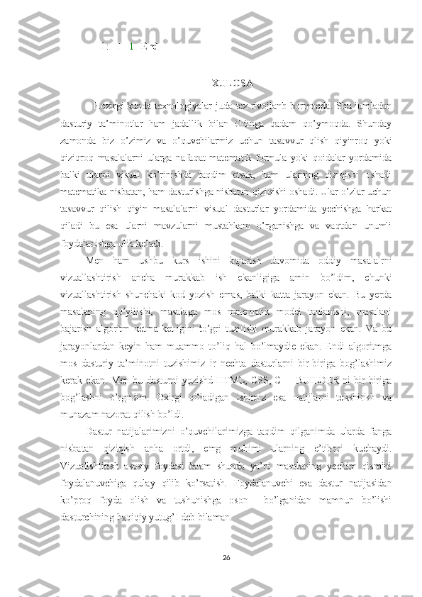       I := I -  1     End
 
XULOSA
                   Hozirgi kunda texnologiyalar juda tez rivojlanb bormoqda. Shu jumladan
dasturiy   ta’minotlar   ham   jadallik   bilan   Odinga   qadam   qo’ymoqda.   Shunday
zamonda   biz   o’zimiz   va   o’quvchilarmiz   uchun   tasavvur   qlish   qiyinroq   yoki
qiziqroq   masalalarni   ularga   nafaqat   matematik   formula   yoki   qoidalar   yordamida
balki   ularni   visual   ko’rinishda   taqdim   etsak,   ham   ularning   qiziqishi   oshadi
matematika nisbatan, ham dasturlshga nisbatan qiziqishi oshadi. Ular o’zlar uchun
tasavvur   qilish   qiyin   masalalarni   visual   dasturlar   yordamida   yechishga   harkat
qiladi   bu   esa   ularni   mavzularni   mustahkam   o’rganishga   va   vaqtdan   unumli
foydalanishga olib keladi.
Men   ham   ushbu   kurs   ishini   bajarish   davomida   oddiy   masalalrni
vizuallashtirish   ancha   murakkab   ish   ekanligiga   amin   bo’ldim,   chunki
vizuallashtirish   shunchaki   kod   yozish   emas,   balki   katta   jarayon   ekan.   Bu   yerda
masalaning   qo’yilishi,   masalaga   mos   matematik   model   tanlanishi,   masalani
bajarish   algoritm   ketma-ketligini   to’gri   tuzilishi   murakkab   jarayon   ekan.   Va   bu
jarayonlardan   keyin   ham   muammo   to’liq   hal   bo’lmaydie   ekan.   Endi   algoritmga
mos   dasturiy   ta’minotni   tuzishimiz   ir   nechta   dasturlarni   bir-biriga   bog’lashimiz
kerak   ekan.   Men   bu   dasturni   yozishd   HTML,   CSS,   C++   BUILDER   ni   bir-biriga
bog’lashni   o’rgndim.   Oxirgi   qilladigan   ishimiz   esa   natijlarni   tekshirish   va
munazam nazorat qilish bo’ldi. 
Dastur   natijalarimizni   o’quvchilarimizga   taqdim   qilganimda   ularda   fanga
nisbatan   qiziqish   anha   ortdi,   emg   muhimi   ularning   e’tibori   kuchaydi.
Vizuallshtirish   asosiy   foydasi   haam   shunda   ya’ni   masalaning   yechim   qismini
foydalanuvchiga   qulay   qilib   ko’rsatish.   Foydalanuvchi   esa   dastur   natijasidan
ko’proq   foyda   olish   va   tushunishga   oson     bo’lganidan   mamnun   bo’lishi
dasturchining haqiqiy yutug’I deb bilaman. 
26 