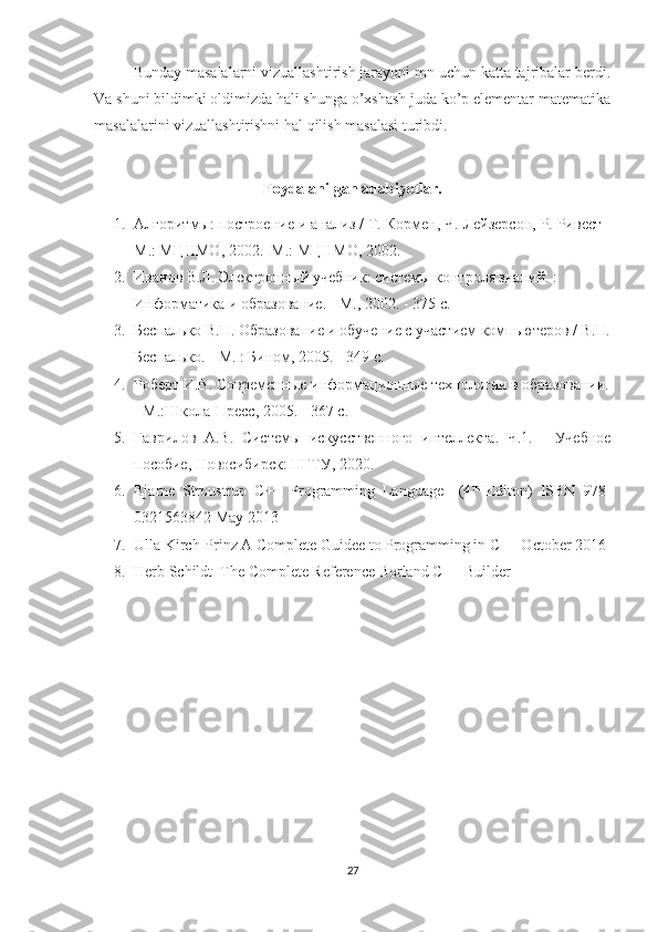 Bunday masalalarni vizuallashtirish jarayoni mn uchun katta tajribalar berdi.
Va shuni bildimki oldimizda hali shunga o’xshash juda ko’p elementar matematika
masalalarini vizuallashtirishni hal qilish masalasi turibdi.
Foydalanilgan adabiyotlar.
1. Алгоритмы: построение и анализ / Т. Кормен, Ч.   Лейзерсон, Р. Ривест -
М.: МЦНМО, 2002.  М.: МЦНМО, 2002.
2. Иванов В.Л. Электронный учебник: системы контроля знаний. : 
Информатика и образование. - М., 2002. - 375 с.
3. Беспалько В.П. Образование и обучение с участием компьютеров / В.П.
Беспалько. - М. : Бином, 2005. - 349 с.
4. Роберт И.В. Современные информационные технологии в образовании.
- М.:Школа-Пресс, 2005. - 367 с.
5. Гаврилов   А.В.   Системы   искусственного   интеллекта.   Ч.1.   -   Учебное
пособие, Новосибирск: НГТУ, 2020.
6. Bjarne   Stroustrup   C++   Programming   Language     (4 th
  Editon)   ISBN   978-
0321563842 May 2013
7. Ulla Kirch-Prinz A Complete Guidee to Programming in C++ October 2016
8. Herb Schildt  The Complete Reference Borland C++ Builder
27 