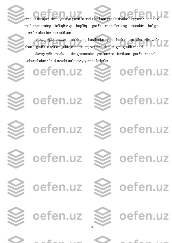 aniqlik darajasi simulyatsiya paytida sodir bo'lgan proektsiyalash apparati haqidagi
ma'lumotlarning   to'liqligiga   bog'liq.   grafik   modellarning   mumkin   bo'lgan
tasniflaridan biri ko'rsatilgan.
  Piktografik   model   -   ob'ektlar,   harakatlar   yoki   hodisalarni   aks   ettiruvchi
shartli grafik tasvirlar (piktogrammalar) yordamida tuzilgan grafik model.  
Ideografik   model   -   ideogrammalar   yordamida   tuzilgan   grafik   model   -
tushunchalarni bildiruvchi an'anaviy yozma belgilar.
3 