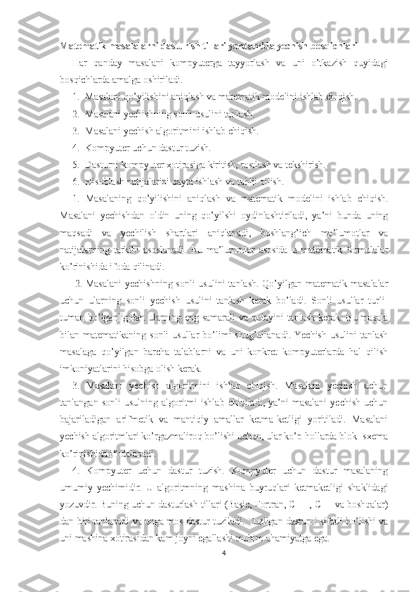 Matematik masalalarni dasturlsh tillari yordamida yechish bosqichlari
Har   qanday   masalani   kompyuterga   tayyorlash   va   uni   o’tkazish   quyidagi
bosqichlarda amalga oshiriladi. 
1. Masalani qo’yilishini aniqlash va matematik modelini ishlab chiqish. 
2. Masalani yechishning sonli usulini tanlash. 
3. Masalani yechish algoritmini ishlab chiqish. 
4. Kompyuter uchun dastur tuzish.
5. Dasturni kompyuter xotirasiga kiritish, rostlash va tekshirish. 
6. Hisoblash natijalarini qayta ishlash va tahlil qilish. 
1.   Masalaning   qo’yilishini   aniqlash   va   matematik   modelini   ishlab   chiqish.
Masalani   yechishdan   oldin   uning   qo’yilshi   oydinlashtiriladi,   ya’ni   bunda   uning
maqsadi   va   yechilish   shartlari   aniqlanadi,   boshlang’ich   ma’lumotlar   va
natijalarning   tarkibi   asoslanadi.   Bu   ma’lumotlar   asosida   u   matematik   formulalar
ko’rinishida ifoda qilinadi. 
2. Masalani  yechishning sonli  usulini  tanlash. Qo’yilgan matematik masalalar
uchun   ularning   sonli   yechish   usulini   tanlash   kerak   bo’ladi.   Sonli   usullar   turli-
tuman bo’lganligidan ularning eng samarali  va qulayini tanlash kerak. Bu masala
bilan matematikaning  sonli   usullar  bo’limi  shug’ullanadi.  Yechish  usulini   tanlash
masalaga   qo’yilgan   barcha   talablarni   va   uni   konkret   kompyuterlarda   hal   qilish
imkoniyatlarini hisobga olish kerak. 
3.   Masalani   yechish   algoritmini   ishlab   chiqish.   Masalani   yechish   uchun
tanlangan  sonli  usulning   algoritmi  ishlab   chiqiladi,  ya’ni  masalani  yechish   uchun
bajariladigan   arifmetik   va   mantiqiy   amallar   ketma-ketligi   yoritiladi.   Masalani
yechish algoritmlari ko’rgazmaliroq bo’lishi uchun, ular ko’p hollarda blok- sxema
ko’rinishida ifodalanadi. 
4.   Kompyuter   uchun   dastur   tuzish.   Kompyuter   uchun   dastur   masalaning
umumiy   yechimidir.   U   algoritmning   mashina   buyruqlari   ketmaketligi   shaklidagi
yozuvdir. Buning uchun dasturlash tillari (Basic, Fortran, C++ ,  С ++ va boshqalar)
dan biri tanlanadi va unga mos dastur tuziladi. Tuzilgan dasturni sifatli bo’lishi va
uni mashina xotirasidan kam joyni egallashi muhim ahamiyatga ega. 
4 