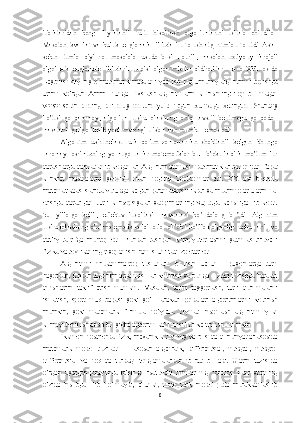 if о d а l а rid а n   k е ng   f о yd а l а nib   turli   hisobl а sh   а lg о ritml а rini   ishl а b   chiqdil а r.
M а s а l а n, kv а dr а t v а  kubik t е ngl а m а l а r ildizl а rini topish   а lg о ritml а ri t о pildi.  А st а -
s е kin   о liml а r   qiyinr о q   m а s а l а l а r   ustid а   b о sh   q о tirib,   m а s а l а n,   i х tiyoriy   d а r а j а li
а lg е br а ik t е ngl а m а l а r ildizl а rini t о pish  а lg о ritml а rini qidir а dil а r. H а tt о , XVII  а srd а
L е ybnis i х tiyoriy 8 m а t е m а tik m а s а l а ni y е chishning umumiy   а lg о ritmini topishga
urinib   ko’rg а n.   А mm о   bung а   o’ х sh а sh   а lg о ritml а rni   ko’rishning   il о ji   bo’lm а g а n
v аа st а -s е kin   buning   butunl а y   imk о ni   yo’q   d е g а n   х ul о s а g а   k е ling а n.   Shund а y
bo’lishig а   q а r а m а y,   а lg о ritm   tushunch а sining   aniq   t а vsifi   b е rilm а gung а   q а d а r,
m а s а l а ning  а lg о ritmik y е chimsizligini isb о tl а sh mumkin em а s edi. 
А lg о ritm   tushunch а si   jud а   q а dim   z а m о nl а rd а n   sh а kll а nib   k е lg а n.   Shung а
q а r а m а y,   а srimizning   yarmig а   qad а r   m а t е m а tikl а r   bu   о b’ е kt   h а qid а   ma’lum   bir
q а r а shl а rg а  q а n оа tl а nib k е lg а nl а r.  А lg о ritm atamasi m а t е m а tikl а r t о m о nid а n f а q а t
k о nkr е t   m а s а l а l а rni   y е chish   bil а n   b о g’liq   h о ld ао lin а r   edi.   XX   а sr   b о shid а
m а t е m а tik аа s о sl а rid а  vujudg а  k е lg а n q а r а m а q а rshilikl а r v а  mu а mm о l а r ul а rni h а l
etishg а   q а r а tilg а n   turli   k о ns е psiyal а r   v ао qiml а rning   vujudg а   k е lishig ао lib   k е ldi.
20-   yill а rg а   k е lib,   eff е ktiv   his о bl а sh   m а s а l а l а ri   ko’nd а l а ng   bo’ldi.   А lg о ritm
tushunch а sining o’zi m а t е m а tik t а dqiq о tl а r  о b’ е kti bo’lib q о lg а nligi uchun aniq v а
q а t’iy   t а ’rifg а   muhtoj   edi.   Bund а n   t а shq а ri   kompyuter   а srini   yaqinl а shtiruvchi
fizik а  v а  t ех nik а ning riv о jl а nishi h а m shuni t а q о z о  et а r edi. 
Algoritmni   mukammalroq   tushunarli   bo’lishi   uchun   o’quvchilarga   turli
hayotdan, fandan algoritmlarga misollar keltirish va bunga o’zlari tuzishga harakat
qilishlarini   taklif   etish   mumkin.   Masalan,   taom   tayyorlash,   turli   qurilmalarni
ishlatish,   sport   musobaqasi   yoki   yo’l   harakati   qoidalari   algoritmlarini   keltirish
mumkin,   yoki   matematik   formula   bo’yicha   qiymat   hisoblash   algoritmi   yoki
kompyuterni ishlatish bo’yicha algoritm kabi misollar keltirilishi mumkin.
Ikkinchi bosqichda fizik, mexanik kimyoviy va boshqa qonuniyatlar asosida
matematik   model   tuziladi.   U   asosan   algebraik,   differentsial,   integral,   integro-
differentsial   va   boshqa   turdagi   tenglamalardan   iborat   bo’ladi.   Ularni   tuzishda
o’rganilayotgan   jarayonga   ta‘sir   ko’rsatuvchi   omillarning   barchasini   bir   vaqtning
o’zida   hisobga   olib   bo’lmaydi,   chunki,   matematik   model   juda   murakkablashib
8 