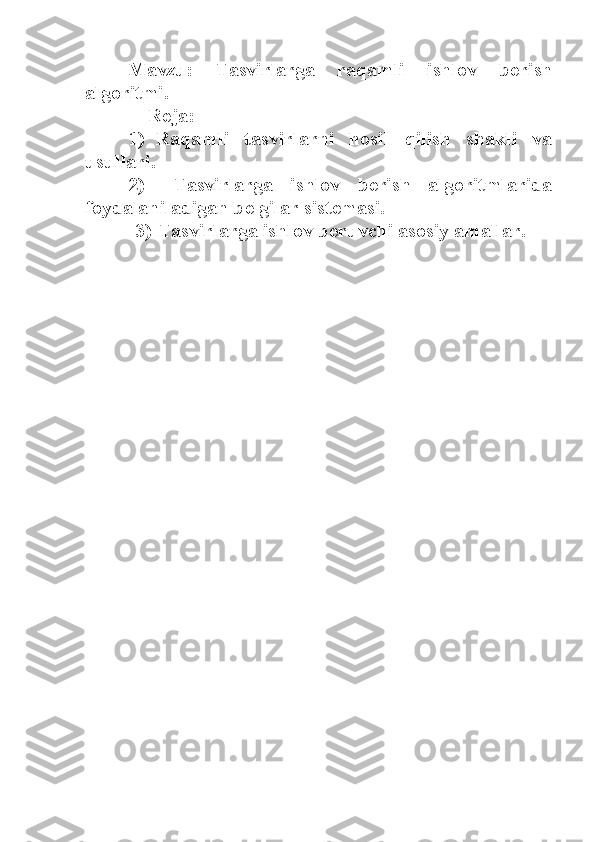 Mavzu:   Tasvirlarga   raqamli   ishlov   berish
algoritmi.
    Reja:
1) Raqamli   tasvirlarni   hosil   qilish   shakli   va
usullari.
2)   Tasvirlarga   ishlov   berish   algoritmlarida
foydalaniladigan belgilar sistemasi.
3)  Tasvirlarga ishlov beruvchi asosiy amallar. 