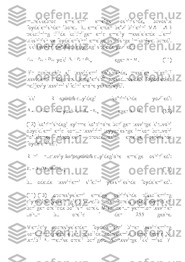 murakkabroq   amallarni   amalga   oshirishda,   bevosita
foydalanishdan   iborat.   Bu   amallardan   ba’zi   birlarini   MATLAB
paketining   tilida   keltirilgan   aniq   amaliy   masalalarda   ularni
tekshirish va foydalanishni amalga oshirishga imkoniyat beradi.
Ikki tasvirni   qo’shish   quyidagi shaklda yoziladi:
  yoki   ,   agar   .   (11)
Bir   necha   bir   xil   tasvirlarni   qo’shishda,   masalan   halaqitli
tasvirlarni   “kogerent   jamg’arish”   prosedurasidan   foydalanish
natijaviy tasvirni sifatini ancha yaxshilaydi.
Ikki   RT   ayirish   quyidagi   ko’rinishda   yoziladi:
  yoki   ,   agar   .   (12)
(12)   ko’rinishdagi   ayirma   ko’pincha   berilgan   tasvirga   kiruvchi
obyektlarni   aniq   kontur   tasvirini   tayyorlashga   imkon   beruvchi
“o’tkirmas   niqoblash”   prosedurasini   amalga   oshirishda
foydalaniladi.
RTni   nuqtaviy   ko’paytirish   quyidagicha   amalga   oshiriladi:
,   (13)
bu   odatda   tasvirlarni   sifatini   yaxshilashda   foydalaniladi.
(11)-(13)   operasiyalarni   amalga   oshirishda   piksellarning
qiymatini   (yorqinligini)   kuzatib   turish   kerak,   uning   qiymatlari
berilgan oraliqda bo’lishi kerak. Misol uchun yarimton tasvirlar
uchun   bu   oraliq   1   dan   255   gacha.
Mantiqiy   operasiyalardan   foydalanishni   binar   tasvirlarning
konturini   ajratib   olish   misolida   ko’rsatamiz.   Binar   tasvir   N-
tartibli     matrisa   orqali   berilgan.   Bu   tasvirga   ikki   misol   7- 