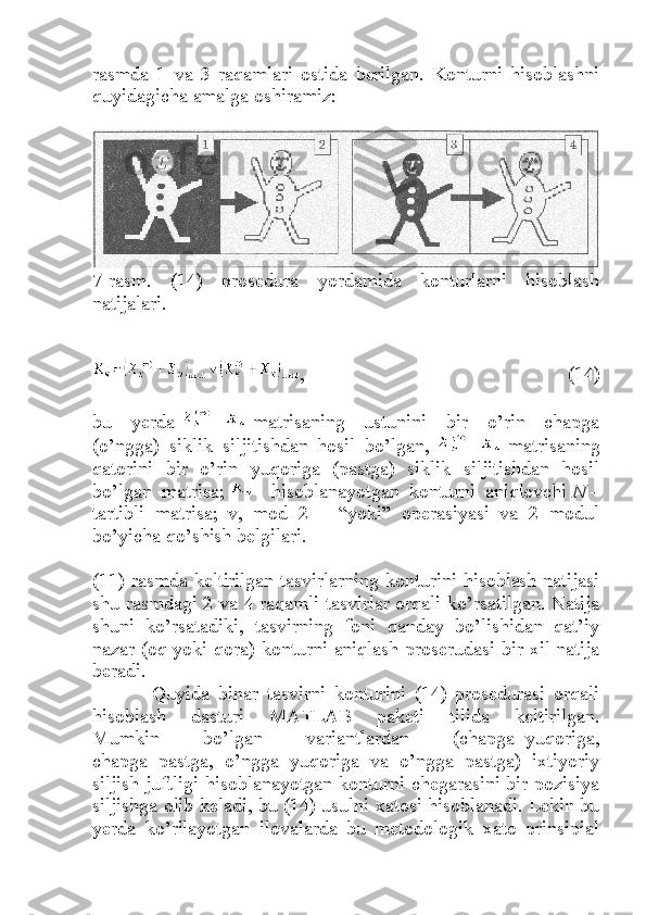 rasmda   1   va   3   raqamlari   ostida   berilgan.   Konturni   hisoblashni
quyidagicha amalga oshiramiz:
7-rasm.   (14)   prosedura   yordamida   konturlarni   hisoblash
natijalari.
,   (14)
bu   yerda   -     matrisaning   ustunini   bir   o’rin   chapga
(o’ngga)   siklik   siljitishdan   hosil   bo’lgan,   -     matrisaning
qatorini   bir   o’rin   yuqoriga   (pastga)   siklik   siljitishdan   hosil
bo’lgan   matrisa;   -   hisoblanayotgan   konturni   aniqlovchi   N   –
tartibli   matrisa;   v,   mod   2   –   “yoki”   operasiyasi   va   2   modul
bo’yicha qo’shish belgilari.
(11) rasmda keltirilgan tasvirlarning konturini hisoblash natijasi
shu rasmdagi 2 va 4 raqamli tasvirlar orqali ko’rsatilgan. Natija
shuni   ko’rsatadiki,   tasvirning   foni   qanday   bo’lishidan   qat’iy
nazar (oq yoki qora) konturni aniqlash proserudasi bir xil natija
beradi.
              Quyida   binar   tasvirni   konturini   (14)   prosedurasi   orqali
hisoblash   dasturi   MATLAB   paketi   tilida   keltirilgan.
Mumkin   bo’lgan   variantlardan   (chapga+yuqoriga,
chapga+pastga,   o’ngga+yuqoriga   va   o’ngga+pastga)   ixtiyoriy
siljish juftligi hisoblanayotgan konturni chegarasini bir pozisiya
siljishga olib keladi, bu (14) usulni xatosi hisoblanadi. Lekin bu
yerda   ko’rilayotgan   ilovalarda   bu   metodologik   xato   prinsipial 