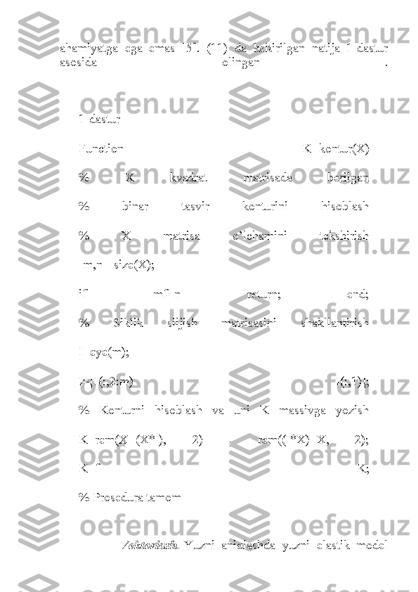 ahamiyatga   ega   emas   [5].   (11)   da   keltirilgan   natija   1-dastur
asosida   olingan   .
1-dastur
Function   K=kontur(X)
%   X   kvadrat   matrisada   berilgan
%   binar   tasvir   konturini   hisoblash
%   X   matrisa   o’lchamini   tekshirish
[m,n]=size(X);
if   mf=n   return;   end;
%   Siklik   siljish   matrisasini   shakllantirish
I=eye(m);
I=[I(:,2:m)   I(:,1)];
%   Konturni   hisoblash   va   uni   K   massivga   yozish
K=rem(X+(X*I),   2)   |   rem((I*X)+X,   2);
K=f   K;
% Prosedura tamom
                  Vektorlash.   Yuzni   aniqlashda   yuzni   elastik   model 