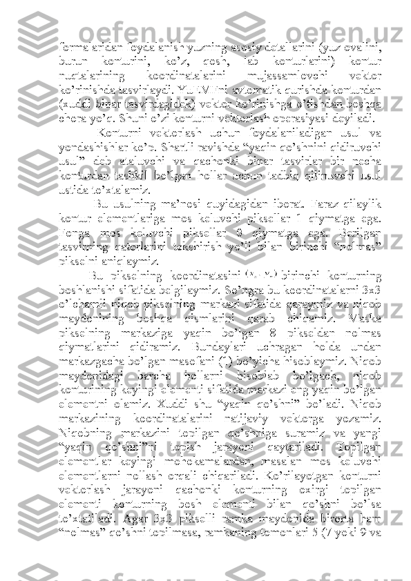 formalaridan foydalanish yuzning asosiy detallarini (yuz ovalini,
burun   konturini,   ko’z,   qosh,   lab   konturlarini)   kontur
nuqtalarining   koordinatalarini   mujassamlovchi   vektor
ko’rinishda tasvirlaydi. YuEMFni avtomatik qurishda konturdan
(xuddi binar tasvirdagidek) vektor ko’rinishga o’tishdan boshqa
chora yo’q. Shuni o’zi konturni vektorlash operasiyasi deyiladi.
  Konturni   vektorlash   uchun   foydalaniladigan   usul   va
yondashishlar ko’p. Shartli ravishda “yaqin qo’shnini qidiruvchi
usul”   deb   ataluvchi   va   qachonki   binar   tasvirlar   bir   necha
konturdan   tashkil   bo’lgan   hollar   uchun   tadbiq   qilinuvchi   usul
ustida to’xtalamiz.
  Bu   usulning   ma’nosi   quyidagidan   iborat.   Faraz   qilaylik
kontur   elementlariga   mos   keluvchi   piksellar   1   qiymatga   ega.
Fonga   mos   keluvchi   piksellar   0   qiymatga   ega.   Berilgan
tasvirning   qatorlarini   tekshirish   yo’li   bilan   birinchi   “nolmas”
pikselni aniqlaymiz.
Bu   pikselning   koordinatasini     birinchi   konturning
boshlanishi sifatida belgilaymiz. So’ngra bu koordinatalarni 3x3
o’lchamli   niqob   pikselning   markazi   sifatida   qaraymiz   va   niqob
maydonining   boshqa   qismlarini   qarab   chiqamiz.   Maska
pikselning   markaziga   yaqin   bo’lgan   8   pikseldan   nolmas
qiymatlarini   qidiramiz.   Bundaylari   uchragan   holda   undan
markazgacha bo’lgan masofani (1) bo’yicha hisoblaymiz. Niqob
maydonidagi   barcha   hollarni   hisoblab   bo’lgach,   niqob
konturining keyingi elementi sifatida markazi eng yaqin bo’lgan
elementni   olamiz.   Xuddi   shu   “yaqin   qo’shni”   bo’ladi.   Niqob
markazining   koordinatalarini   natijaviy   vektorga   yozamiz.
Niqobning   markazini   topilgan   qo’shniga   suramiz   va   yangi
“yaqin   qo’shni”ni   topish   jarayoni   qaytariladi.   Topilgan
elementlar   keyingi   mohokamalardan,   masalan   mos   keluvchi
elementlarni   nollash   orqali   chiqariladi.   Ko’rilayotgan   konturni
vektorlash   jarayoni   qachonki   konturning   oxirgi   topilgan
elementi   konturning   bosh   elementi   bilan   qo’shni   bo’lsa
to’xtatiladi.   Agar   3x3   pikselli   ramka   maydonida   birorta   ham
“nolmas” qo’shni topilmasa, ramkaning tomonlari 5 (7 yoki 9 va 