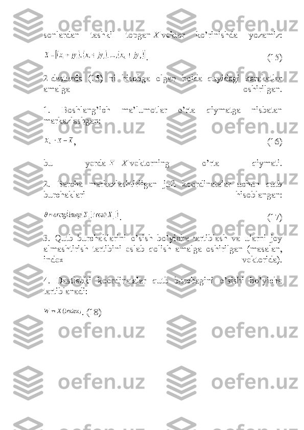 sonlardan   tashkil   topgan   X   vektor   ko’rinishda   yozamiz:
.   (15)
2-dasturda   (15)   ni   hisobga   olgan   holda   quyidagi   xarakatlar
amalga   oshirilgan.
1.   Boshlang’ich   ma’lumotlar   o’rta   qiymatga   nisbatan
markazlashgan:
,   (16)
bu   yerda   -   X   vektorning   o’rta   qiymati.
2.   Barcha   markazlashtirilgan   juft   koordinatalar   uchun   qutb
burchaklari   hisoblangan:
.   (17)
3.   Qutb   burchaklarini   o’sish   bo’yicha   tartiblash   va   ularni   joy
almashtirish   tartibini   eslab   qolish   amalga   oshirilgan   (masalan,
index   vektorida).
4.   Dastlabki   koordinatalar   qutb   burchagini   o’sishi   bo’yicha
tartiblanadi:
. (18) 