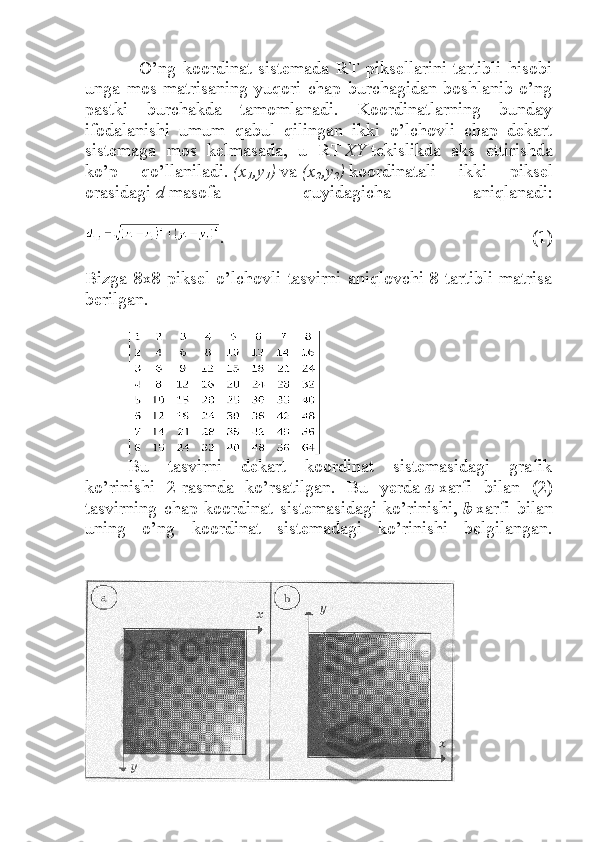                 O’ng   koordinat   sistemada   RT   piksellarini   tartibli   hisobi
unga  mos  matrisaning  yuqori  chap  burchagidan  boshlanib  o’ng
pastki   burchakda   tamomlanadi.   Koordinatlarning   bunday
ifodalanishi   umum   qabul   qilingan   ikki   o’lchovli   chap   dekart
sistemaga   mos   kelmasada,   u   RT   XY   tekislikda   aks   ettirishda
ko’p   qo’llaniladi.   (x
1 ,y
1 )   va   (x
2 ,y
2 )   koordinatali   ikki   piksel
orasidagi   d   masofa   quyidagicha   aniqlanadi:
.   (1)
Bizga  8x8  piksel  o’lchovli  tasvirni  aniqlovchi  8-tartibli  matrisa
berilgan.
Bu   tasvirni   dekart   koordinat   sistemasidagi   grafik
ko’rinishi   2-rasmda   ko’rsatilgan.   Bu   yerda   a   xarfi   bilan   (2)
tasvirning   chap   koordinat   sistemasidagi   ko’rinishi,   b   xarfi   bilan
uning   o’ng   koordinat   sistemadagi   ko’rinishi   belgilangan. 