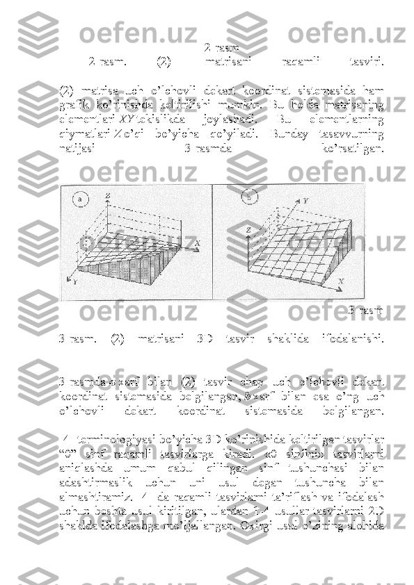                                      2-rasm
2-rasm.   (2)-   matrisani   raqamli   tasviri.
(2)   matrisa   uch   o’lchovli   dekart   koordinat   sistemasida   ham
grafik   ko’rinishda   keltirilishi   mumkin.   Bu   holda   matrisaning
elementlari   XY   tekislikda   joylashadi.   Bu   elementlarning
qiymatlari   Z   o’qi   bo’yicha   qo’yiladi.   Bunday   tasavvurning
natijasi   3-rasmda   ko’rsatilgan.
                                                                                                        3-rasm
3-rasm.   (2)   matrisani   3D   tasvir   shaklida   ifodalanishi.
3-rasmda   a   xarf   bilan   (2)   tasvir   chap   uch   o’lchovli   dekart
koordinat   sistemasida   belgilangan,   b   xarf   bilan   esa   o’ng   uch
o’lchovli   dekart   koordinat   sistemasida   belgilangan.
[4] terminologiyasi bo’yicha 3D ko’rinishida keltirilgan tasvirlar
“0”   sinf   raqamli   tasvirlarga   kiradi.   «0   sinfini»   tasvirlarni
aniqlashda   umum   qabul   qilingan   sinf   tushunchasi   bilan
adashtirmaslik   uchun   uni   usul   degan   tushuncha   bilan
almashtiramiz.   [4]   da   raqamli   tasvirlarni   ta’riflash   va   ifodalash
uchun   beshta   usul   kiritilgan,   ulardan   1-4   usullar   tasvirlarni   2D
shaklda ifodalashga mo’ljallangan. Oxirgi usul o’zining alohida 