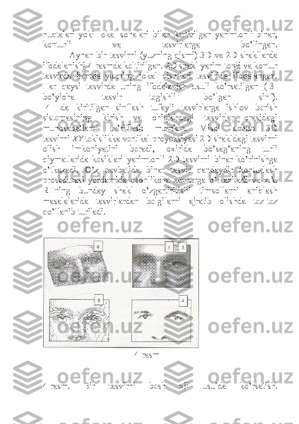 nuqtalari   yoki   lokal   sohalari   bilan   keltirilgan   yarimtonli   binar,
konturli   va   tasvirlarga   bo’lingan.
                 Aynan bir tasvirni (yuzning qismi) 3D va 2D shakllarda
ifodalanishi 4-rasmda keltirilgan. 2D shakl yarim tonli va kontur
tasvirda   hamda   yuzning   lokal   qismlari   tasvirida   ifodalangan.
Har   qaysi   tasvirda   uning   ifodalanish   usuli   ko’rsatilgan   ([3]
bo’yicha   tasvir   tegishli   bo’lgan   sinf).
[4]   da   kiritilgan   sinflash   tufayli   tasvirlarga   ishlov   berish
sistemasining   kirish   va   chiqishdagi   tasvirlar   orasidagi
munosabatlarni   ta’riflash   mumkin.   Misol   uchun   3D
tasvirni   XY   tekislikka vertikal proyeksiyasi 2D shakldagi tasvirni
olish   imkoniyatini   beradi,   oxirida   bo’sag’aning   turli
qiymatlarida   kesiklari   yarimtonli   2D   tasvirni   binar   ko’rinishga
o’tkazadi.   O’z   navbatida   binar   tasvir   qandaydir   konturlash
prosedurasi   yordamida   osonlikcha   konturga   o’tkaziladi   va   x.k.
RTning   bunday   shakl   o’zgartirilishi   timsollarni   aniqlash
masalalarida   tasvirlardan   belgilarni   ajratib   olishda   tez-tez
qo’llanib turiladi.
                               4-rasm
4-rasm.   Bir   tasvirni   besh   xil   usulda   ko’rsatish. 