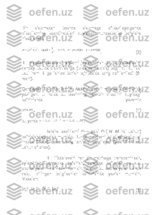 Bir   sistemadan   boshqa   sistemaga   o’tkazilayotganda
piksellarning   koordinatalari   quyidagi   munosabatlar   bo’yicha
hisoblanadi.
.   (3)
RT maydonida koordinatalarni joylashtirish usuli qutb radiusini
qanday   usulda   diskretlashga   (tekis   va   notekis)   bog’liq.   Bu   ikki
usul   ham   RTga   ishlov   berish   tajribasida   keng   qo’llaniladi   (6-
rasm).
Qandaydir RT piksellarning   NxM   o’lchovli matrisa ko’rinishida
yozilgan.   U   holda   bu   tasvirning   har   bir   pikselini   quyidagi
ko’rinishda   yozamiz
,   (4)
bu yerda     i   .
                      Barcha   tasvirlarni     yoki   (   N=M   hol   uchun)
ko’rinishda yozish mumkin. Bunda matrisani belgilashdagi quyi
indeks   (ifoda)   doim   uning   tartibini   belgilaydi   (yoki     hol
uchun o’lchov).
                    RT   ifodalovchi   har   bir   matrisaga   transponirlash,
aylantirish,   kompleks   qo’shish,   darajaga   ko’tarish   va   x.k.
operasiyalarni   qo’llash   mumkin.   Ularni   bu   operasiyalar   uchun
qabul   qilingan   belgilashlar   ko’rinishida   yozish   mumkin.
Masalan:
.   (5) 