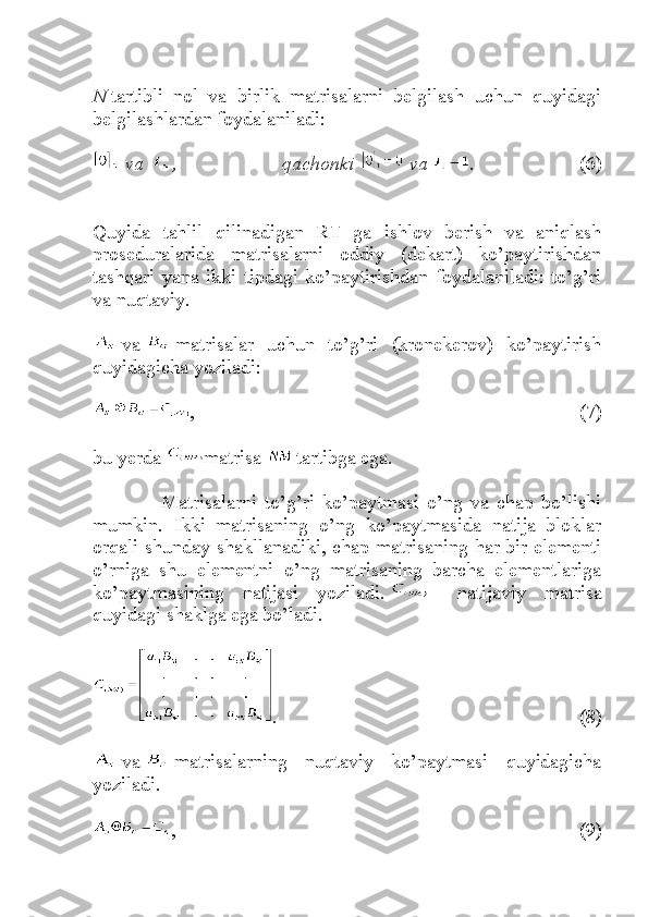 N   tartibli   nol   va   birlik   matrisalarni   belgilash   uchun   quyidagi
belgilashlardan foydalaniladi:
  va   , 	qachonki     va   .   (6)
Quyida   tahlil   qilinadigan   RT   ga   ishlov   berish   va   aniqlash
proseduralarida   matrisalarni   oddiy   (dekart)   ko’paytirishdan
tashqari   yana   ikki   tipdagi   ko’paytirishdan   foydalaniladi:   to’g’ri
va nuqtaviy.
  va     matrisalar   uchun   to’g’ri   (kronekerov)   ko’paytirish
quyidagicha yoziladi:
,   (7)
bu yerda   matrisa   tartibga ega.
                  Matrisalarni   to’g’ri   ko’paytmasi   o’ng   va   chap   bo’lishi
mumkin.   Ikki   matrisaning   o’ng   ko’paytmasida   natija   bloklar
orqali shunday shakllanadiki, chap matrisaning har bir elementi
o’rniga   shu   elementni   o’ng   matrisaning   barcha   elementlariga
ko’paytmasining   natijasi   yoziladi.     -   natijaviy   matrisa
quyidagi shaklga ega bo’ladi.
.   (8)
  va     matrisalarning   nuqtaviy   ko’paytmasi   quyidagicha
yoziladi.
,   (9) 