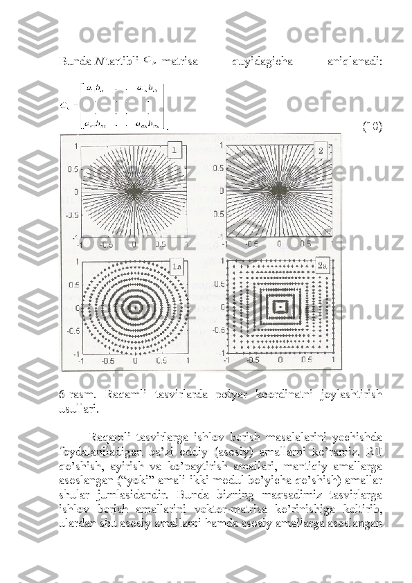 Bunda   N   tartibli     matrisa   quyidagicha   aniqlanadi:
.   (10)
6-rasm.   Raqamli   tasvirlarda   polyar   koordinatni   joylashtirish
usullari.
Raqamli   tasvirlarga   ishlov   berish   masalalarini   yechishda
foydalaniladigan   ba’zi   oddiy   (asosiy)   amallarni   ko’ramiz.   RT
qo’shish,   ayirish   va   ko’paytirish   amallari,   mantiqiy   amallarga
asoslangan (“yoki” amali ikki modul bo’yicha qo’shish) amallar
shular   jumlasidandir.   Bunda   bizning   maqsadimiz   tasvirlarga
ishlov   berish   amallarini   vektor-matrisa   ko’rinishiga   keltirib,
ulardan shu asosiy amallarni hamda asosiy amallarga asoslangan 