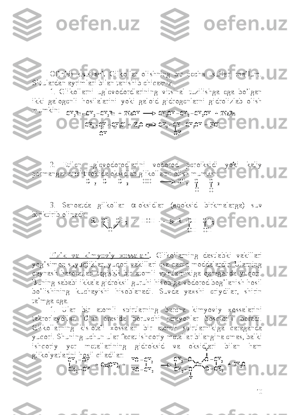 Olinish   usullari.   Gilkollar   olishning   bir   necha   usullari   ma’lum.
SHulardan ayrimlari bilan tanishib chiqamiz.
1.   Glikollarni   uglevodordlarining   vitsinal   tuzilishga   ega   bo’lgan
ikki   galogenli   hosilalarini   yoki   galoid   gidrogenlarni   gidrolizlab   olish
mumkin:
2.   Etilen   uglevodorodlarini   vodorod   peroiksidi   yoki   kaliy
permanganat ishtirokida oksidlab glikollarni olish mumkin:
3.   Sanoatda   gilkollar    -oksidlar   (epoksid   birkmalarga)   suv
biriktirib olinadi:
Fizik   va   kimyoviy   xossalari .   Glikollarning   dastlabki   vakillari
yog’simon suyuqliklar, yuqori vakillari esa qattiq moddalardir. Ularning
qaynash   haroratlari   tegishli   bir   atomli   spirtlarnikiga   qaraganda   yuqori.
Buning sababi ikkala gidroksil guruhi hisobiga vodorod bog’lanish hosil
bo’lishining   kuchayishi   hisoblanadi.   Suvda   yaxshi   eriydilar,   shirin
ta’mga ega.
1.   Ular   bir   atomli   spirtlarning   barcha   kimyoviy   xossalarini
takrorlaydilar.   Ular   orasida   boruvchi   jarayonlar   bosqichli   boradi.
Glikollarning   kislotali   xossalari   bir   atomli   spirtlarnikiga   qaraganda
yuqori. S h uning uchun ular faqat ishqoriy metallar bilangina emas, balki
ishqoriy   yer   metallarining   gidroksid   va   oksidlari   bilan   ham
glikolyatlarini hosil qiladilar:
10СH2Br	–СH2–СH2Br   +  2NaOH              CH	2OH 	–CH	2–CH	2OH   +  2NaBr	
CH	3–CH 	–CH	2Cl  +  H	2O            CH	3–CH 	–CH	2OH  +  	HCl	
OH	OH	
СH2Br	–СH2–СH2Br   +  2NaOH              CH	2OH 	–CH	2–CH	2OH   +  2NaBr	
CH	3–CH 	–CH	2Cl  +  H	2O            CH	3–CH 	–CH	2OH  +  	HCl	
OH	OHCH	
3 – CH = CH	2 +  HOOH              CH	3 – CH  – CH	2
OH
OHCH	3 – CH = CH	2 +  HOOH              CH	3 – CH  – CH	2
OH
OH	
R 	–CH 	–CH	2	+   HOH              R 	–CH 	–CH	2	
OH	OH	O	
R 	–CH 	–CH	2	+   HOH              R 	–CH 	–CH	2	
OH	OH	O	
CH	2–OH 	
CH	2–OH 	+  Cu(OH)	2+	
HO 	–CH	2	
HO 	–CH	2	
CH	2–O	
CH	2–O 	
Cu	O 	–CH	2	
O 	–CH	2	
+  2H	2O	
H	
H	
CH	2–OH 	
CH	2–OH 	+  Cu(OH)	2+	
HO 	–CH	2	
HO 	–CH	2	
CH	2–O	
CH	2–O 	
Cu	O 	–CH	2	
O 	–CH	2	
+  2H	2O	
H	
H	
CH	2–O	
CH	2–O 	
Cu	O 	–CH	2	
O 	–CH	2	
+  2H	2O	
H	
H 