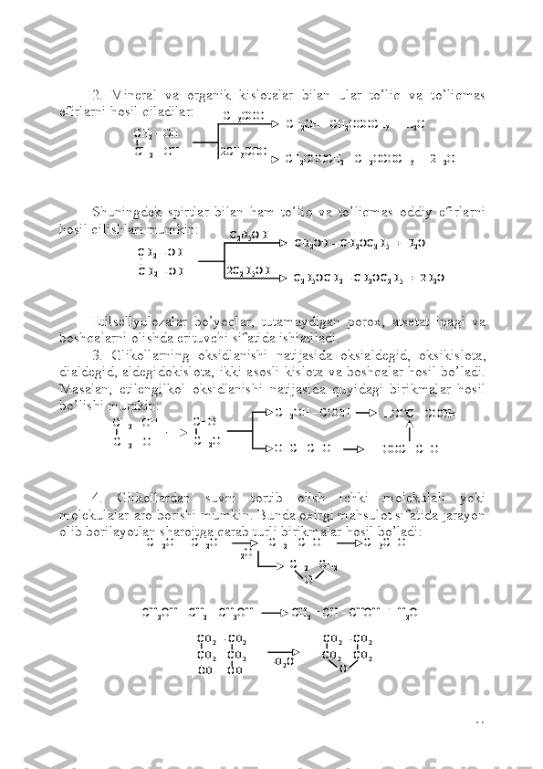2.   Mineral   va   organik   kislotalar   bilan   ular   to’liq   va   to’liqmas
efirlarni hosil qiladilar:
S h uningdek   spirtlar   bilan   ham   to’liq   va   to’liqmas   oddiy   efirlarni
hosil qilishlari mumkin:
Etilsellyulozalar   bo’yoqlar,   tutamaydigan   porox,   atsetat   ipagi   va
boshqalarni olishda erituvchi sifatida ishlatiladi.
3.   Glikollarning   oksidlanishi   natijasida   oksialdegid,   oksikislota,
dialdegid, aldegidokislota, ikki asosli kislota va boshqalar hosil bo’ladi.
Masalan,   etilengilkol   oksidlanishi   natijasida   quyidagi   birikmalar   hosil
bo’lishi mumkin:
4.   Glikollardan   suvni   tortib   olish   ichki   molekulali   yoki
molekulalar-aro borishi mumkin. Bunda oxirgi mahsulot sifatida jarayon
olib borilayotlan sharoitga qarab turli birikmalar hosil bo’ladi:
11CH	2–OH 	
CH	2–OH 	
CH	3COOH	
2CH	3COOH	
CH	2OH 	–CH	2OCOCH	3+  H	2O	
CH	2COOCH	2–CH	2OCOCH	3+  2H	2O	
CH	2–OH 	
CH	2–OH 	
CH	3COOH	
2CH	3COOH	
CH	2OH 	–CH	2OCOCH	3+  H	2O	
CH	2COOCH	2–CH	2OCOCH	3+  2H	2O	
CH	2–OH 	
CH	2–OH 	
C2H5OH	
2C	2H5OH	
CH	2OH 	–CH	2OC	2H5+  H	2O	
C2H5OCH	2–CH	2OC	2H5	+  2H	2O	
CH	2–OH 	
CH	2–OH 	
C2H5OH	
2C	2H5OH	
CH	2OH 	–CH	2OC	2H5+  H	2O	
C2H5OCH	2–CH	2OC	2H5	+  2H	2O	
CH	2–OH 	
CH	2–OH 	
CH	2OH 	–COOH	
OHC 	–CHO	
CHO
CH	2OH 	
HOOC 	–COOH	
HOOC 	–CHO 	
CH	2–OH 	
CH	2–OH 	
CH	2OH 	–COOH	
OHC 	–CHO	
CHO
CH	2OH 	
HOOC 	–COOH	
HOOC 	–CHO 	
CH	2OH 	–CH	2OH               [CH	2= CHOH]            CH	3CHO	
H2O	
CH	2–CH	2	
O	
CH	2OH 	–CH	2OH               [CH	2= CHOH]            CH	3CHO	
H2O	
CH	2–CH	2	
O	
CH	2–CH	2	
O	
CH	2OH 	–CH	2–CH	2OH              CH	2= CH 	–CHOH  +  H	2O	CH	2OH 	–CH	2–CH	2OH              CH	2= CH 	–CHOH  +  H	2O	
CH	2–CH	2	
CH	2	CH	2	
OH     OH     	-H2O	
CH	2–CH	2	
CH	2	CH	2	
O	
CH	2–CH	2	
CH	2	CH	2	
OH     OH     	-H2O	
CH	2–CH	2	
CH	2	CH	2	
O 