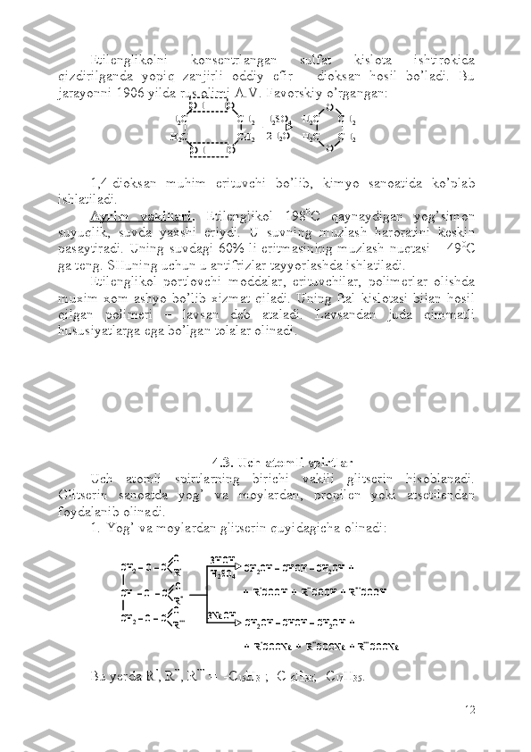 Etilenglikolni   konsentrlangan   sulfat   kislota   ishtirokida
qizdirilganda   yopiq   zanjirli   oddiy   efir   –   dioksan   hosil   bo’ladi.   Bu
jarayonni 1906 yilda rus olimi A.V. Favorskiy o’rgangan:
1,4-dioksan   muhim   erituvchi   bo’lib,   kimyo   sanoatida   ko’plab
ishlatiladi.
Ayrim   vakillari .   Etilenglikol   198 0
C   qaynaydigan   yog’simon
suyuqlik,   suvda   yaxshi   eriydi.   U   suvning   muzlash   haroratini   keskin
pasaytiradi. Uning suvdagi 60%-li eritmasining muzlash nuqtasi   –49 0
C
ga teng. SHuning uchun u antifrizlar tayyorlashda ishlatiladi.
Etilenglikol   portlovchi   moddalar,   erituvchilar,   polimerlar   olishda
muxim   xom ashyo  bo’lib   xizmat   qiladi.  Uning  ftal  kislotasi  bilan  hosil
qilgan   polimeri   –   lavsan   deb   ataladi.   Lavsandan   juda   qimmatli
hususiyatlarga ega bo’lgan tolalar olinadi.
4.3. Uch atomli spirtlar
Uch   atomli   spirtlarning   birichi   vakili   glitserin   hisoblanadi.
Glitserin   sanoatda   yog’   va   moylardan,   propilen   yoki   atsetilendan
foydalanib olinadi. 
1. Y o g’ va moylardan glitserin quyidagicha olinadi:
Bu yerda R ’
, R ’’
, R ’’’
 =  -C
15 H
31 ; -C
16 H
33 ; -C
17 H
35 .
12OH      HO
OH      HO	
H2C	CH	2	
H2C	CH	2	
O
O	
H2C       CH	2	
H2C       CH	2	
H2SO	4	
-2H	2O	
OH      HO
OH      HO	
H2C	CH	2	
H2C	CH	2	
O
O	
H2C       CH	2	
H2C       CH	2	
H2SO	4	
-2H	2O	
CH	2–O –C	
CH  	–O  	–C	
CH	2–O –C	
O
O
O
R’’
R’’’
R’	
3HOH
H2SO	4	
3NaOH	
CH	2OH 	–CHOH 	–CH	2OH  +  	
+  R	’COOH  +  R	’’COOH  + R	’’’COOH	
CH	2OH 	–CHOH 	–CH	2OH  +  	
+  	R’COONa  	+  	R’’COONa  	+ R’’’COONa	
CH	2–O –C	
CH  	–O  	–C	
CH	2–O –C	
O
O
O
R’’
R’’’
R’	
3HOH
H2SO	4	
3NaOH	
CH	2OH 	–CHOH 	–CH	2OH  +  	
+  R	’COOH  +  R	’’COOH  + R	’’’COOH	
CH	2OH 	–CHOH 	–CH	2OH  +  	
+  	R’COONa  	+  	R’’COONa  	+ R’’’COONa 