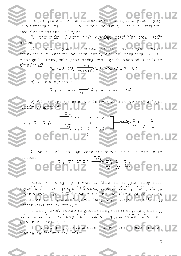 Yog’lar   gidrolizi   ishqor   ishtirokida   olib   borilganda   yuqori,   yog’
kisotalarining natriyli tuzi – sovun hosil bo’lganligi uchun bu jarayonni
sovunlanish deb qabul qilingan.
2.   Propilendan   glitserin   olish   quyidagi   bosqichlar   orqali   sodir
bo’ladi: 
a)   Propilenni   yuqori   haroratda   xlorlash.   Bu   jarayon   radikal
almashinish   mexanizmi   bo’yicha   borib,   xlor   qo’shbog’ning   uzulishi
hisobiga   birikmay,   balki   propilendagi   metil   guruhi   vodorodi   xlor   bilan
almashinadi:
b) Allilxlorid gidrolizi:
v)   Allil   spirtiga   gidroxlorid   kislotaning   birikishi   va   hosil   bo’lgan
moddaning gidrolizi:
Glitserinni   allil   spirtiga   vodorodperoksid   biriktirib   ham   olish
mumkin:
Fizik   va   kimyoviy   xossalari.   Glitserin   rangsiz,   moysimon
suyuqlik, shirin ta’mga ega. 17 0
S da suyuqlanadi. Zichligi 1,26 ga teng,
suvda   yaxshi   eriydi.   290 0
S   qisman   parchalanish   bilan   qaynaydi.   Uning
tuzilishida   uchta   gidroksil   guruhi   bo’lganligi   tufayli   u   spirtlarning
barcha xossalarini takrorlaydi. 
1. Uning kislotalik xossasi glikollarnikiga nisbatan yuqori, shuning
uchun   u   temir,   mis,   kalsiy   kabi   metallarning   gidroksidlari   bilan   ham
glitseratlarni hosil qiladi.  
2.   Glitserin   galoidvodorodlar   bilan   ta’sir   etib   mono-,
digalogengidrinlarni hosil qiladi:
13CH	2= CH 	–CH	3	CH	2= CH 	–CH	2Cl  +  	HCl	
Cl	2	
450	-500	0C	CH	2= CH 	–CH	3	CH	2= CH 	–CH	2Cl  +  	HCl	
Cl	2	
450	-500	0C	
CH	2= CH 	–CH	2Cl                 CH	2= CH 	–CH	2OH   +  	NaCl	H2O	
NaOH	CH	2= CH 	–CH	2Cl                 CH	2= CH 	–CH	2OH   +  	NaCl	H2O	
NaOHCH
2 = CH  – CH
2 OH CH
2 OH  – CH  – CH
2 OH
CH
2 Cl  – CH  – CH
2 OH+ HOCl
+ HOCl гидролиз
С l
OH CH
2 – CH  – CH
2
OH
OH
OHCH
2 = CH  – CH
2 OH CH
2 OH  – CH  – CH
2 OH
CH
2 Cl  – CH  – CH
2 OH+ HOCl
+ HOCl гидролиз
С l
OH CH
2 – CH  – CH
2
OHOH
OHOH
OHOH	
CH	2= CH 	–CH	2OH 	CH	2–CH 	–CH	2	
OH	OH	OH	
H2O2	CH	2= CH 	–CH	2OH 	CH	2–CH 	–CH	2	
OH	OH	OH	
H2O2	CH	2= CH 	–CH	2OH 	CH	2–CH 	–CH	2	
OH	OH	OH	
CH	2–CH 	–CH	2	
OHOH	OHOH	OHOH	
H2O2 